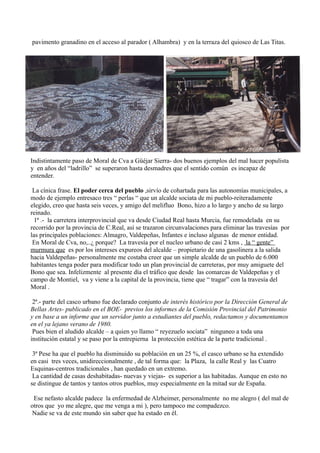 pavimento granadino en el acceso al parador ( Alhambra) y en la terraza del quiosco de Las Titas.
Indistintamente paso de Moral de Cva a Güéjar Sierra- dos buenos ejemplos del mal hacer populista
y en años del “ladrillo” se superaron hasta desmadres que el sentido común es incapaz de
entender.
La cínica frase. El poder cerca del pueblo ,sirvío de cohartada para las autonomías municipales, a
modo de ejemplo entresaco tres “ perlas “ que un alcalde sociata de mi pueblo-reiteradamente
elegido, creo que hasta seis veces, y amigo del melifluo Bono, hizo a lo largo y ancho de su largo
reinado.
1ª .- la carretera interprovincial que va desde Ciudad Real hasta Murcia, fue remodelada en su
recorrido por la provincia de C.Real, así se trazaron circunvalaciones para eliminar las travesías por
las principales poblaciones: Almagro, Valdepeñas, Infantes e incluso algunas de menor entidad.
En Moral de Cva, no,..¿ porque? La travesía por el nucleo urbano de casi 2 kms , la “ gente”
murmura que es por los intereses expureos del alcalde – propietario de una gasolinera a la salida
hacia Valdepeñas- personalmente me costaba creer que un simple alcalde de un pueblo de 6.000
habitantes tenga poder para modificar todo un plan provincial de carreteras, por muy amiguete del
Bono que sea. Infelizmente al presente día el tráfico que desde las comarcas de Valdepeñas y el
campo de Montiel, va y viene a la capital de la provincia, tiene que “ tragar” con la travesía del
Moral .
2ª.- parte del casco urbano fue declarado conjunto de interés histórico por la Dirección General de
Bellas Artes- publicado en el BOE- previos los informes de la Comisión Provincial del Patrimonio
y en base a un informe que un servidor junto a estudiantes del pueblo, redactamos y documentamos
en el ya lejano verano de 1980.
Pues bien el aludido alcalde – a quien yo llamo “ reyezuelo sociata” ninguneo a toda una
institución estatal y se paso por la entrepierna la protección estética de la parte tradicional .
3ª Pese ha que el pueblo ha disminuido su población en un 25 %, el casco urbano se ha extendido
en casi tres veces, unidireccionalmente , de tal forma que: la Plaza, la calle Real y las Cuatro
Esquinas-centros tradicionales , han quedado en un extremo.
La cantidad de casas deshabitadas- nuevas y viejas- es superior a las habitadas. Aunque en esto no
se distingue de tantos y tantos otros pueblos, muy especialmente en la mitad sur de España.
Ese nefasto alcalde padece la enfermedad de Alzheimer, personalmente no me alegro ( del mal de
otros que yo me alegre, que me venga a mi ), pero tampoco me compadezco.
Nadie se va de este mundo sin saber que ha estado en él.
 