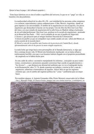 Quien la hace la paga. ( del refranero popular ).
Estas leyes kármicas no es sino el orden o equilibrio del universo, lo que no se “ paga” en vida, se
trasmite a los descendientes.
La mediocridad cultural de los años 40 y 50- casi totalidad de las personas cultas emigraron
o se exilaron, especialmente a países sudamericanos- Cuba, Mexico, Argentina,- dando un
gran impulso a sus universidades. El ámbito de la arquitectura no era excepción y los pocos
arquitectos que destacaban lo hacían con luz propia. Uno de ellos fue Don José Luis Fdez
del Amo y en cuyo estudio de arquitectura de la calle Goya en Madrid, trabaje al principio
de mi actividad profesional. Don José Luis, profesor en la escuela de arquitectura , premiado
en la Bienal de Sao Paulo - 1961- con la medalla de oro por el pueblo de Vegaviana
( Cáceres ), que proyecto para el antiguo Instituto Nacional de Colonización.
Conocía mi pueblo ya que un compañero suyo estaba casado con una señora del Moral, en
cierta ocasión de le escuche decir:
El Moral es uno de los pueblos más bonitos de la provincia de Ciudad Real y donde
afortunadamente aún no ha puesto la mano ningún arquitecto.
La mala leche que tengo hacia estos personajillos de la llamada democracia, es algo que
llevo conmigo de por vida. El Moral esta literalmente machacado: en su trama urbana y
estéticamente horrible; creo que si un forastero hubiera llegado con el propósito premeditado
-de cargárselo no lo habría hecho peor.
En este caldo de cultivo: secretarios manipulando los informes , concejales un poco tonto-
rrones, constructores y promotores pasando comisiones bajo cuerda en agradecimiento a –
“los favores”, ...¡ que distancia tan abismal del ambiente que viví en el malogrado Institu
to de Restauración, años 73/ 74 ,donde exponían sus trabajos y teorías la flor y nata de :
arquitectos, urbanistas e historiadores de aquellos felices años en que los ingenuos
creíamos que con el cambio del regimen político las “ cosas “ cambiarían para un mejor
hacer.
Por nombrar algunos: d. Antonio Fernandez Alba, Prieto Moreno( conservador de la Alham
- bra ), Menedez Pidal, el Chueca Goitia ,aunque este con ciertas reservas, y extranjeros, cu
 