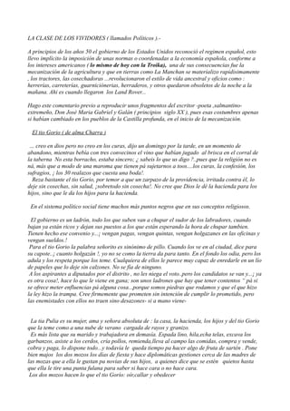 LA CLASE DE LOS VIVIDORES ( llamados Políticos ).-
A principios de los años 50 el gobierno de los Estados Unidos reconoció el regimen español, esto
llevo implícito la imposición de unas normas o coordenadas a la economía española, conforme a
los intereses americanos ( lo mismo de hoy con la Troika), una de sus consecuencias fue la
mecanización de la agricultura y que en tierras como La Manchan se materializo rapidisimamente
, los tractores, las cosechadoras ...revolucionaron el estilo de vida ancestral y oficios como :
herrerías, carreterías, guarniciónerias, herraderos, y otros quedaron obsoletos de la noche a la
mañana. Ahi es cuando llegaron los Land Rover...
Hago este comentario previo a reproducir unos fragmentos del escritor -poeta ,salmantino-
extremeño, Don José Maria Gabriel y Galán ( principios siglo XX ), pues esas costumbres apenas
si habían cambiado en los pueblos de la Castilla profunda, en el inicio de la mecanización.
El tio Gorio ( de alma Charra )
… creo en dios pero no creo en los curas, dijo un domingo por la tarde, en un momento de
abandono, mientras bebía con tres convecinos el vino que habían jugado al brisca en el corral de
la taberna No esta borracho, estaba sincero; ¿ sabeis lo que us digo ?..pues que la religión no es
ná, más que a modo de una maroma que tienen pá sujetarnos a toos....los curas, la confesión, los
sufragios, ¡ los 30 realazos que cuesta una boda!.
Reza bastante el tio Gorio, por temor a que un zarpazo de la providencia, irritada contra él, lo
deje sin cosechas, sin salud, ¡sobretodo sin cosecha!. No cree que Dios le dé la hacienda para los
hijos, sino que le da los hijos para la hacienda.
En el sistema político social tiene muchos más puntos negros que en sus conceptos religiosos.
El gobierno es un ladrón, todo los que suben van a chupar el sudor de los labradores, cuando
bajan ya están ricos y dejan sus puestos a los que están esperando la hora de chupar tambien.
Tienen hecho ese convenio y...¡ vengan pagas, vengan quintas, vengan holgazanes en las oficinas y
vengan sueldos.!
Para el tio Gorio la palabra señorito es sinónimo de pillo. Cuando los ve en al ciudad, dice para
su capote..¡ cuanto holgazán !, yo no se como la tierra da para tanto. En el fondo los odia, pero los
adula y los respeta porque los teme. Cualquiera de ellos le parece muy capaz de enredarle en un lío
de papeles que lo deje sin calzones. No se fía de ninguno.
A los aspirantes a diputados por el distrito , no les niega el voto..pero los candidatos se van y...¡ ya
es otra cosa!, hace lo que le viene en gana; son unos ladrones que hay que tener contentos “ pá si
se ofrece meter enfluencias pá alguna cosa...porque somos piedras que rodamos y que el que hizo
la ley hizo la trampa. Cree firmemente que prometen sin intención de cumplir lo prometido, pero
las enemistades con ellos no traen sino desazones- si a mano viene-
La tia Pulia es su mujer, ama y señora absoluta de : la casa, la hacienda, los hijos y del tio Gorio
que la teme como a una nube de verano cargada de rayos y granizo.
Es más lista que su marido y trabajadora en demasía. Espada lino, hila,echa telas, excava los
garbanzos, asiste a los cerdos, cría pollos, remienda,lleva al campo las comidas, compra y vende,
cobra y paga, lo dispone todo...y todavía le queda tiempo pa hacer algo de fruta de sartén . Pone
bien majos los dos mozos los días de fiesta y hace diplomáticas gestiones cerca de las madres de
las mozas que a ella le gustan pa novias de sus hijos, a quienes dice que se estén quietos hasta
que ella le tire una punta fulana para saber si hace cara o no hace cara.
Los dos mozos hacen lo que el tio Gorío: oír,callar y obedecer
 