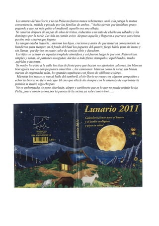 Los amores del tio Gorio y la tia Pulia no fueron nunca vehementes, unió a la pareja la mutua
conveniencia, medida y pesada por las familias de ambos..” había tierras que lindaban, praos
pegando y que na más quitar el medianil, aquello era una alhaja.
Se casaron despues de un par de años de tratos, reducidos a un rato de charla los sábados y los
domingos por la tarde. La vida en común avivo despues aquello y llegaron a quererse con cierta
pasión, más sincera que fogosa.
La sangre estaba inquieta...vinieron los hijos, crecieron y antes de que tuvieran conocimiento se
hundieron para siempre en el fondo del baul los juguetes del querer; fuego había pero sin humo y
sin llamas que devino en suave calor de cenizas tibio y duradero.
Los hijos se criaron en aquella templada atmósfera y así fueron luego lo que son. Naturalezas
simples y sanas, de pasiones sosegadas, dóciles a todo freno, tranquilos, equilibrados, mudos
,sufridos y austeros.
Su madre los echa a la calle los días de fiesta para que luzcan sus ajustados calzones, los blancos
borceguíes nuevos-con pespuntes amarillos -, los camisones blancos como la nieve, las blusas
nuevas de engomadas telas, los grandes tapabocas con flecos de chillones colores.
Mientras los mozos se van al baile del tamboril, el tío Gorio se reune con algunos compadres a
echar la brisca, no lleva más que 10 cms que ella le da siempre con la amenaza de suprimirle la
pensión si vuelve algo chispao.
No se emborracha, se pone charlatán, alegre y cariñosete que es lo que no puede resistir la tia
Pulia, pues cuando asoma por la puerta de la cocina ya sabe como viene......
 