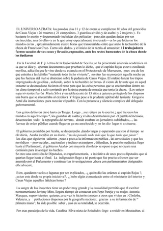 EL UNIVERSO ACRATA: los pasados días 11 y 12 de enero se cumplieron 80 años del genocidio
de Casas Viejas : 26 muertos ( 21 campesinos, 3 guardias-civiles y de asalto- y 2 mujeres ) . Es
bastante lo escrito y documentado-incluidas dos películas- pero aún quedan dudas por ser
esclarecidas, una de ellas- y en la que estoy especialmente interesado – es lo que hicieron los
mandos en las , aproximadamente cuatro horas que transcurridas entre que ardio la techumbre de la
choza de Francisco Cruz- Curro seis dedos- y el inicio de la razzía-al amanecer. 12 trabajadores
fueron sacados de sus casas y llevados,exposados, ante los restos humeantes de la choza donde
los fusilaron
En la Facultad de F. y Letras de la Universidad de Sevilla, se ha presentado una tesis académica en
la que se dice y, aportan documentos que prueban lo dicho, que el capitán Rojas estuvo esnifando
morfina, adicción que le vino desde su estancia en el Protectorado de Marruecos, pues era de los
que entraba a las kábilas “matando todo bicho viviente”, no otro fue su proceder aquella noche en
que las fuerzas del mal se abatieron sobre la pedania de Casas Viejas. El ordeno lanzar los trapos
impregnados de gasolina , ardiendo, sobre la techumbre de brezo- el viento de levante que en aquel
instante se desencadano hicieron el resto para que las ocho personas que se encontraban dentro no
les diera tiempo ni a salir corriendo por la única puerta de entrada que tenia la choza. (Los unicos
supervivientes fuerón :Maria Silva y un adolescente de 13 años a quienes protegio de los disparos
una burra que se encontraba al exterior) .Y Rojas pese a la prudente aptitud del teniente Gregorio
Artal dia instruciones para razzciar el pueblo. Con la presencia y silencio complice del delegado
gubernamental.
Los gritos debieron oírse hasta en Tanger. Luego ...me reitero en lo escrito ¿ que hicieron los
mandos en aquel tiempo ?, los guardias de asalto y civiles,deambularon por el pueblo temerosos,
desconocían todo: la topografía del terreno, donde estaban los jornaleros sublebados,..., las
fuerzas de orden público cuando llegaron ya era anochecido y no les dio lugar ni a situarse.
El gobierno presidido por Azaña, se desentendio ,dando largas y esperando que con el tiempo se
olvidaria, Azaña escribio en su diario..” no ha pasado nada más que lo que tenia que pasar”
los días que siguieron salieron , poco a poco,a la informacion pública , las atrocidades y que los
periódicos – provinciales , nacionales y incluso extranjeros , difundian, la presión mediatica llego
hasta el Parlamento, el gobierno Azaña- con mayoría absoluta- se opuso a que se creara una
comisión para investigar los hechos.
Se creo una comisión de Diputados, extraparlamentaria, a iniciativa de unos pocos diputados que si
querian llegar hasta el final. La indignación llego a tal punto que fue preciso el tener que ser
asumido por el Parlamento y continuar las investigaciones ,ahora con parlamentarios designados
oficialmente.
Bien, quedaron vacíos o lagunas por ser explicados, ..¿ quien dio las ordenes al capitán Rojas ?,
¿actuo este desde su propia iniciativa?, ¿ hubo algún comunicado entre el ministerio del interior y
Casas Viejas aquellas fatídicas horas ?
La sangre de los inocentes tiene un poder muy grande y la causalidad permitio que el escritor
norteamericano Jeromy Mint, llegara tiempo de contactar con Pepe Pareja y su mujer, Antonia
Marquez, supervivientes quienes, a su vez le hicierón conocer a otros que vivian en : Córdoba,
Valencia, y poblaciones dispersas por la geografía nacional, gracias a su información de “
primera mano”, ha sido posible saber , casi en su totalidad, lo ocurrido.
Por esas paradojas de la vida, Catalina Silva-nieta de Seisdedos-llego a residir en Moutauban, al
 