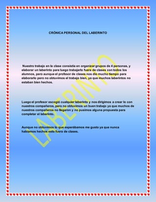 CRÓNICA PERSONAL DEL LABERINTO
Nuestro trabajo en la clase consistía en organizar grupos de 4 personas, y
elaborar un laberinto para luego trabajarlo fuera de clases con todos los
alumnos, pero aunque el profesor de clases nos dio mucho tiempo para
elaborarlo pero no obtuvimos el trabajo bien, ya que muchos laberintos no
estaban bien hechos.
Luego el profesor escogió cualquier laberinto y nos dirigimos a crear lo con
nuestros compañeros, pero no obtuvimos un buen trabajo ya que muchos de
nuestros compañeros no llegaron y no pusimos alguna propuesta para
completar el laberinto.
Aunque no obtuvimos lo que esperábamos me gusto ya que nunca
habíamos hechos esto fuera de clases.
 