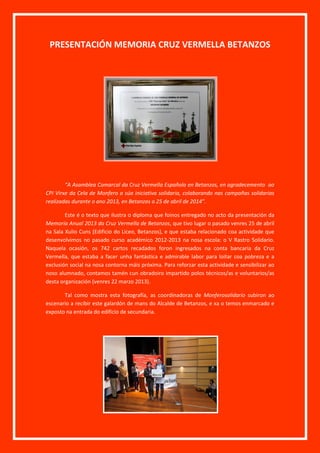 PRESENTACIÓN MEMORIA CRUZ VERMELLA BETANZOS
“A Asamblea Comarcal da Cruz Vermella Española en Betanzos, en agradecemento ao
CPI Virxe da Cela de Monfero a súa iniciativa solidaria, colaborando nas campañas solidarias
realizadas durante o ano 2013, en Betanzos a 25 de abril de 2014”.
Este é o texto que ilustra o diploma que foinos entregado no acto da presentación da
Memoria Anual 2013 da Cruz Vermella de Betanzos, que tivo lugar o pasado venres 25 de abril
na Sala Xulio Cuns (Edificio do Liceo, Betanzos), e que estaba relacionado coa actividade que
desenvolvimos no pasado curso académico 2012-2013 na nosa escola: o V Rastro Solidario.
Naquela ocasión, os 742 cartos recadados foron ingresados na conta bancaria da Cruz
Vermella, que estaba a facer unha fantástica e admirable labor para loitar coa pobreza e a
exclusión social na nosa contorna máis próxima. Para reforzar esta actividade e sensibilizar ao
noso alumnado, contamos tamén cun obradoiro impartido polos técnicos/as e voluntarios/as
desta organización (venres 22 marzo 2013).
Tal como mostra esta fotografía, as coordinadoras de Monferosolidario subiron ao
escenario a recibir este galardón de mans do Alcalde de Betanzos, e xa o temos enmarcado e
exposto na entrada do edificio de secundaria.
 