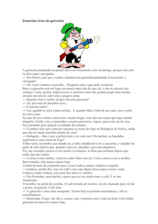 Duzentos tiros de garrucha
A garrucha pendurada na parede não é um ornamento, mas um perigo, porque está com
os dois canos carregados.
― Seu Osório, por que o senhor mantém essa garrucha pendurada aí na parede, e
carregada?
― Ah, é por costume e precisão... Ninguém sabe o que pode acontecer.
Bem, a garrucha está em lugar um pouco mais alto do que ele, e não ao alcance das
crianças. Estas, porém, imprevisíveis e curiosas como são, podem pegar uma escada,
arrastar um móvel, subir nele e pegar a arma.
― Quantos tiros o senhor já deu com esta garrucha?
― Ah, pra mais de duzentos tiros...
― E acertou todos?
― Uai, quando se atira é para acertar... E quando falha a bala de um cano, tem a outra
no outro cano.
Sei que ele teve muitos entreveros, muitas brigas, mas não me consta que haja matado
ninguém. Ferido, sim, e respondeu a muitos processos. Agora, quase não sai de casa,
fica zanzando pelo quintal e cuidando das plantas.
― O senhor sabe que é preciso registrar as armas de fogo na Delegacia de Polícia, ainda
que elas só sejam mantidas dentro de casa?
― Bobagem... Que é que a polícia tem a ver com isso? Os ladrões, os bandidos,
registram as suas armas de fogo?
Tinha razão, na minha casa mando eu, e todo cidadão deve ter a sua arma, o cidadão faz
parte de uma milícia que, quando é preciso, derruba o governo despótico.
Ele, por exemplo, meteu-se em muitas revoluções, se bem que contasse depois que
todas elas são traídas.
― A arma é uma mulher, é preciso saber lidar com ela. Com a arma e com a mulher.
Bem tratadas, elas nunca negam fogo.
Casado há mais de cinqüenta anos, a sua Lindoca ainda o admira e respeita.
― Lindoca, minha flor, traz um café e um copo dágua fresca para a nossa visita.
Lindoca, ainda vaidosa, com uma flor entre os cabelos.
― Seu Osorinho, meu marido, espere que eu vou ainda moer o café. É só um
instantinho.
O moinho, na janela da cozinha. O café torrado ali mesmo, era ele chamado para vir dar
o ponto, na peneira. Café forte.
― A garrucha é uma arma antiquada. Temos hoje as pistolas automáticas, e até as
metralhadoras.
― Besteirada. O que vale não é a arma, mas o homem com a mão na arma. Esta minha
garrucha aí nunca me negou fogo.
 