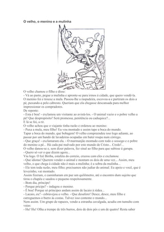 O velho, o menino e a mulinha
O velho chamou o filho e disse:
- Vá ao pasto, pegue a mulinha e apronte-se para irmos à cidade, que quero vendê-la.
O menino foi e trouxe a mula. Passou-lhe a raspadeira, escovou-a e partiram os dois a
pé, puxando-a pelo cabresto. Queriam que ela chegasse descansada para melhor
impressionar os compradores.
De repente:
- Esta é boa! - exclamou um visitante ao avistá-los. - O animal vazio e o pobre velho a
pé! Que despropósito! Será promessa, penitência ou caduquice?...
E lá se foi, a rir.
O velho achou que o viajante tinha razão e ordenou ao menino:
- Puxa a mula, meu filho! Eu vou montado e assim tapo a boca do mundo.
Tapar a boca do mundo, que bobagem! O velho compreendeu isso logo adiante, ao
passar por um bando de lavadeiras ocupadas em bater roupa num córrego.
- Que graça! - exclamaram ela. - O marmanjão montado com todo o sossego e o pobre
do menino a pé... Há cada pai malvado por este mundo de Cristo... Credo!...
O velho danou-se e, sem dizer palavra, fez sinal ao filho para que subisse à garupa.
- Quero só ver o que dizem agora...
Viu logo. O Izé Biriba, estafeta do correio, cruzou com eles e exclamou:
- Que idiotas! Querem vender o animal e montam os dois de uma vez... Assim, meu
velho, o que chega à cidade não é mais a mulinha; é a sobra da mulinha...
- Ele tem toda razão, meu filho; precisamos não judiar do animal. Eu apeio e você, que é
levezinho, vai montado.
Assim fizeram, e caminharam em paz um quilômetro, até o encontro dum sujeito que
tirou o chapéu e saudou o pequeno respeitosamente.
- Bom dia, príncipe!
- Porque prícipe? - indagou o menino.
- É boa! Porque só príncipes andam assim de lacaio à rédea...
- Lacaio, eu? - esbravejou o velho. - Que desaforo! Desce, desce, meu filho e
carreguemos o burro às costas. Talvez isso contente o mundo...
Nem assim. Um grupo de rapazes, vendo a estranha cavalgada, acudiu em tumulto com
vaias:
- Hu! Hu! Olha a trempe de três burros, dois de dois pés e um de quatro! Resta saber
 
