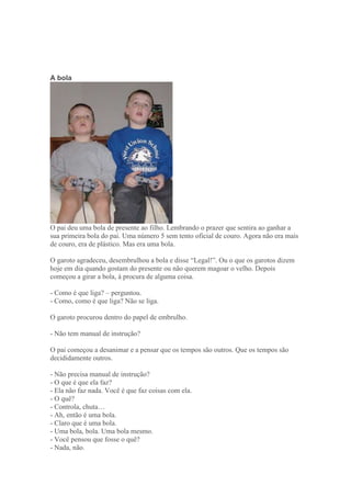 A bola
O pai deu uma bola de presente ao filho. Lembrando o prazer que sentira ao ganhar a
sua primeira bola do pai. Uma número 5 sem tento oficial de couro. Agora não era mais
de couro, era de plástico. Mas era uma bola.
O garoto agradeceu, desembrulhou a bola e disse ―Legal!‖. Ou o que os garotos dizem
hoje em dia quando gostam do presente ou não querem magoar o velho. Depois
começou a girar a bola, à procura de alguma coisa.
- Como é que liga? – perguntou.
- Como, como é que liga? Não se liga.
O garoto procurou dentro do papel de embrulho.
- Não tem manual de instrução?
O pai começou a desanimar e a pensar que os tempos são outros. Que os tempos são
decididamente outros.
- Não precisa manual de instrução?
- O que é que ela faz?
- Ela não faz nada. Você é que faz coisas com ela.
- O quê?
- Controla, chuta…
- Ah, então é uma bola.
- Claro que é uma bola.
- Uma bola, bola. Uma bola mesmo.
- Você pensou que fosse o quê?
- Nada, não.
 
