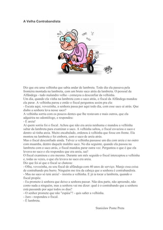 A Velha Contrabandista
Diz que era uma velhinha que sabia andar de lambreta. Todo dia ela passava pela
fronteira montada na lambreta, com um bruto saco atrás da lambreta. O pessoal da
Alfândega - tudo malandro velho - começou a desconfiar da velhinha.
Um dia, quando ela vinha na lambreta com o saco atrás, o fiscal da Alfândega mandou
ela parar. A velhinha parou e então o fiscal perguntou assim pra ela:
- Escuta aqui, vovozinha, a senhora passa por aqui todo dia, com esse saco aí atrás. Que
diabo a senhora leva nesse saco?
A velhinha sorriu com os poucos dentes que lhe restavam e mais outros, que ela
adquirira no odontólogo, e respondeu:
- É areia!
Aí quem sorriu foi o fiscal. Achou que não era areia nenhuma e mandou a velhinha
saltar da lambreta para examinar o saco. A velhinha saltou, o fiscal esvaziou o saco e
dentro só tinha areia. Muito encabulado, ordenou à velhinha que fosse em frente. Ela
montou na lambreta e foi embora, com o saco de areia atrás.
Mas o fiscal desconfiado ainda. Talvez a velhinha passasse um dia com areia e no outro
com muamba, dentro daquele maldito saco. No dia seguinte, quando ela passou na
lambreta com o saco atrás, o fiscal mandou parar outra vez. Perguntou o que é que ela
levava no saco e ela respondeu que era areia, uai!
O fiscal examinou e era mesmo. Durante um mês seguido o fiscal interceptou a velhinha
e, todas as vezes, o que ela levava no saco era areia.
Diz que foi aí que o fiscal se chateou:
- Olha, vovozinha, eu sou fiscal de alfândega com 40 anos de serviço. Manjo essa coisa
de contrabando pra burro. Ninguém me tira da cabeça que a senhora é contrabandista.
- Mas no saco só tem areia! - insistiu a velhinha. E já ia tocar a lambreta, quando o
fiscal propôs:
- Eu prometo à senhora que deixo a senhora passar. Não dou parte, não apreendo, não
conto nada a ninguém, mas a senhora vai me dizer: qual é o contrabando que a senhora
está passando por aqui todos os dias?
- O senhor promete que não "espáia"? - quis saber a velhinha.
- Juro - respondeu o fiscal.
- É lambreta.
Stanislaw Ponte Preta
 