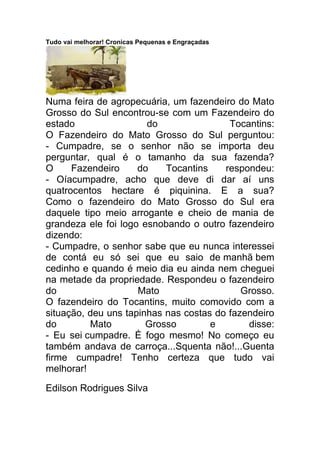Tudo vai melhorar! Cronicas Pequenas e Engraçadas
Numa feira de agropecuária, um fazendeiro do Mato
Grosso do Sul encontrou-se com um Fazendeiro do
estado do Tocantins:
O Fazendeiro do Mato Grosso do Sul perguntou:
- Cumpadre, se o senhor não se importa deu
perguntar, qual é o tamanho da sua fazenda?
O Fazendeiro do Tocantins respondeu:
- Oíacumpadre, acho que deve di dar aí uns
quatrocentos hectare é piquinina. E a sua?
Como o fazendeiro do Mato Grosso do Sul era
daquele tipo meio arrogante e cheio de mania de
grandeza ele foi logo esnobando o outro fazendeiro
dizendo:
- Cumpadre, o senhor sabe que eu nunca interessei
de contá eu só sei que eu saio de manhã bem
cedinho e quando é meio dia eu ainda nem cheguei
na metade da propriedade. Respondeu o fazendeiro
do Mato Grosso.
O fazendeiro do Tocantins, muito comovido com a
situação, deu uns tapinhas nas costas do fazendeiro
do Mato Grosso e disse:
- Eu sei cumpadre. É fogo mesmo! No começo eu
também andava de carroça...Squenta não!...Guenta
firme cumpadre! Tenho certeza que tudo vai
melhorar!
Edilson Rodrigues Silva
 