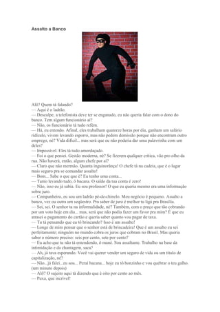 Assalto a Banco
Alô? Quem tá falando?
— Aqui é o ladrão.
— Desculpe, a telefonista deve ter se enganado, eu não queria falar com o dono do
banco. Tem algum funcionário aí?
— Não, os funcionário tá tudo refém.
— Há, eu entendo. Afinal, eles trabalham quatorze horas por dia, ganham um salário
ridículo, vivem levando esporro, mas não pedem demissão porque não encontram outro
emprego, né? Vida difícil... mas será que eu não poderia dar uma palavrinha com um
deles?
— Impossível. Eles tá tudo amordaçado.
— Foi o que pensei. Gestão moderna, né? Se fizerem qualquer crítica, vão pro olho da
rua. Não haverá, então, algum chefe por aí?
— Claro que não mermão. Quanta inguinorânça! O chefe tá na cadeia, que é o lugar
mais seguro pra se comandar assalto!
— Bom... Sabe o que que é? Eu tenho uma conta...
— Tamo levando tudo, ô bacana. O saldo da tua conta é zero!
— Não, isso eu já sabia. Eu sou professor! O que eu queria mesmo era uma informação
sobre juro.
— Companheiro, eu sou um ladrão pé-de-chinelo. Meu negócio é pequeno. Assalto a
banco, vez ou outra um seqüestro. Pra saber de juro é melhor tu ligá pra Brasília.
— Sei, sei. O senhor ta na informalidade, né? Também, com o preço que tão cobrando
por um voto hoje em dia... mas, será que não podia fazer um favor pra mim? É que eu
atrasei o pagamento do cartão e queria saber quanto vou pagar de taxa.
— Tu tá pensando que eu tô brincando? Isso é um assalto!
— Longe de mim pensar que o senhor está de brincadeira! Que é um assalto eu sei
perfeitamente; ninguém no mundo cobra os juros que cobram no Brasil. Mas queria
saber o número preciso: seis por cento, sete por cento?
— Eu acho que tu não tá entendendo, ô mané. Sou assaltante. Trabalho na base da
intimidação e da chantagem, saca?
— Ah, já tava esperando. Você vai querer vender um seguro de vida ou um título de
capitalização, né?
— Não...já falei...eu sou... Peraí bacana... hoje eu tô bonzinho e vou quebrar o teu galho.
(um minuto depois)
— Alô? O sujeito aqui tá dizendo que é oito por cento ao mês.
— Puxa, que incrível!
 