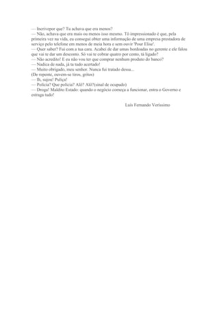 — Incrivepor que? Tu achava que era menos?
— Não, achava que era mais ou menos isso mesmo. Tô impressionado é que, pela
primeira vez na vida, eu consegui obter uma informação de uma empresa prestadora de
serviço pelo telefone em menos de meia hora e sem ouvir 'Pour Elise'.
— Quer saber? Fui com a tua cara. Acabei de dar umas bordoadas no gerente e ele falou
que vai te dar um desconto. Só vai te cobrar quatro por cento, tá ligado?
— Não acredito! E eu não vou ter que comprar nenhum produto do banco?
— Nadica de nada, já ta tudo acertado!
— Muito obrigado, meu senhor. Nunca fui tratado dessa...
(De repente, ouvem-se tiros, gritos)
— Ih, sujou! Puliça!
— Polícia? Que polícia? Alô? Alô?(sinal de ocupado)
— Droga! Maldito Estado: quando o negócio começa a funcionar, entra o Governo e
estraga tudo!
Luís Fernando Veríssimo
 
