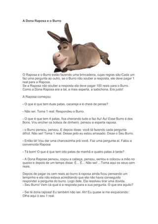 A Dona Raposa e o Burro
O Raposa e o Burro estão fazendo uma brincadeira, cujas regras são:Cada um
faz uma pergunta ao outro, se o Burro não souber a resposta, ele deve pagar 1
real para a Raposa.
Se a Raposa não souber a resposta ela deve pagar 100 reais para o Burro.
Como a Dona Raposa era a tal, a mais esperta, a sabichona. Era justo!
A Raposa começou:
- O que é que tem duas patas, cacareja e é cheia de penas?
- Não sei. Toma 1 real. Respondeu o Burro.
- O que é que tem 4 patas, fica cheirando tudo e faz Au! Au! Esse Burro é dos
Bons. Vou encher os bolsos de dinheiro. pensou a esperta raposa.
- o Burro pensou, pensou. E depois disse: você tá fazendo cada pergunta
difícil. Não sei! Toma 1 real. Desse jeito eu estou arrasado. Disse o Seu Burro.
- Então tá! Vou dar uma chancezinha prá você. Faz uma pergunta aí. Falou a
convencida Raposa
- Tá bom! O que é que tem oito patas de manhã e quatro patas à tarde?
- A Dona Raposa pensou, coçou a cabeça, pensou, sentou e colocou a mão no
queixo e depois de um tempo disse: É... É... Não sei! ...Toma aqui os seus cem
reais.
Depois de pagar os cem reais ao burro à raposa ainda ficou pensando um
tempinho e ela não estava acreditando que ela não havia conseguido
responder a pergunta do burro. Logo dele. Ela resolveu tirar uma dúvida.
- Seu Burro! Vem cá qual é a resposta para a sua pergunta. O que era aquilo?
- Sei lá dona raposa! Eu também não sei. Ah! Eu quase ia me esquecendo:
Olha aqui o seu 1 real.
 