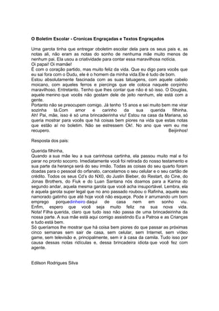 O Boletim Escolar - Cronicas Engraçadas e Textos Engraçados
Uma garota tinha que entregar oboletim escolar dela para os seus pais e, as
notas ali, não eram as notas do sonho de nenhuma mãe muito menos de
nenhum pai. Ela usou a criatividade para contar essa maravilhosa notícia.
Oi papai! Oi mamãe!
É com o coração partido, mas muito feliz da vida. Que eu digo para vocês que
eu sai fora com o Dudu, ele é o homem da minha vida.Ele é tudo de bom.
Estou absolutamente fascinada com as suas tatuagens, com aquele cabelo
moicano, com aqueles ferros e piercings que ele coloca naquele corpinho
maravilhoso. Entretanto. Tenho que lhes contar que não é só isso. O Douglas,
aquele menino que vocês não gostam dele de jeito nenhum, ele está com a
gente.
Portanto não se preocupem comigo. Já tenho 15 anos e sei muito bem me virar
sozinha tá.Com amor e carinho da sua querida filhinha.
Ah! Pai, mãe, isso é só uma brincadeirinha viu! Estou na casa da Mariana, só
queria mostrar para vocês que há coisas bem piores na vida que estas notas
que estão aí no boletim. Não se estressem Ok!. No ano que vem eu me
recupero. Beijinhos!
Resposta dos pais:
Querida filhinha,
Quando a sua mãe leu a sua carinhosa cartinha, ela passou muito mal e foi
parar no pronto socorro. Imediatamente você foi retirada do nosso testamento e
sua parte da herança será do seu irmão. Todas as coisas do seu quarto foram
doadas para o pessoal do orfanato, cancelamos o seu celular e o seu cartão de
crédito. Todos os seus Cd’s do NX0, do Justin Bieber, do Restart, do Cine, do
Jonas Brothers, do Fiuk e do Luan Santana nós doamos para a Karina do
segundo andar, aquela mesma garota que você acha insuportável. Lembra, ela
é aquela garota super legal que no ano passado roubou o Rafinha, aquele seu
namorado gatinho que até hoje você não esqueçe. Pode ir arrumando um bom
emprego porquedinheiro daqui de casa nem em sonho viu.
Enfim, espero que você seja muito feliz na sua nova vida.
Nota! Filha querida, claro que tudo isso não passa de uma brincadeirinha da
nossa parte. A sua mãe está aqui comigo assistindo Eu a Patroa e as Crianças
e tudo está bem.
Só queríamos lhe mostrar que há coisa bem piores do que passar as próximas
cinco semanas sem sair de casa, sem celular, sem Internet, sem vídeo
game, sem televisão e, principalmente, sem ir à casa da camila. Tudo isso por
causa dessas notas ridículas e, dessa brincadeira idiota que você fez com
agente.
Edilson Rodrigues Silva
 