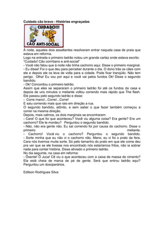 Cuidado cão bravo - Histórias engraçadas
À noite, aqueles dois assaltantes resolveram entrar naquela casa de praia que
estava em reforma.
Logo na entrada o primeiro ladrão notou um grande cartaz onde estava escrito:
“Cuidado! Cão corintiano e anti-social”
- Você não falou que à noite não tinha cachorro aqui. Disse o primeiro marginal.
- Eu disse! Foi o que deu para perceber durante o dia. O dono trás os cães com
ele e depois ele os leva de volta para a cidade. Pode ficar tranqüilo. Não tem
perigo. Olha! Eu vou por aqui e você vai pelos fundos Ok! Disse o segundo
bandido.
- Ok! Concordou o primeiro ladrão.
Assim que eles se separaram o primeiro ladrão foi até os fundos da casa e
depois de uns minutos o meliante voltou correndo mais rápido que The flash.
Ele passou pelo segundo ladrão e disse:
- Corre mano!...Corre!...Corre!
E saiu correndo mais que raio em direção a rua.
O segundo bandido, atônito, e sem saber o que fazer também começou a
correr na mesma direção.
Depois, mais calmos, os dois marginais se encontraram:
- Cara! O que foi que aconteceu? Você viu alguma coisa? Era gente? Era um
cachorro? Ele te mordeu? Perguntou o segundo bandido.
- Não, não era gente não. Eu sai correndo foi por causa do cachorro. Disse o
primeiro meliante.
- Cachorro! Você viu o cachorro? Perguntou o segundo bandido.
- Sorte minha que eu não vi o cachorro não. Mano, eu vi foi o prato da fera.
Cara nós tivemos muita sorte. Só pelo tamanho do prato em que ele come deu
pra ver que se ele tivesse nos encontrado nós estaríamos fritos, não ia sobrar
nada para contar história. Disse aliviado o primeiro ladrão.
No dia seguinte, na casa em reforma:
- Ôxente! Ô Juca! Cê viu o que aconteceu com a caixa de massa de cimento?
Ela está cheia de marca de pé de gente. Será que entrou ladrão aqui?
Perguntou um dosoperários.
Edilson Rodrigues Silva
 