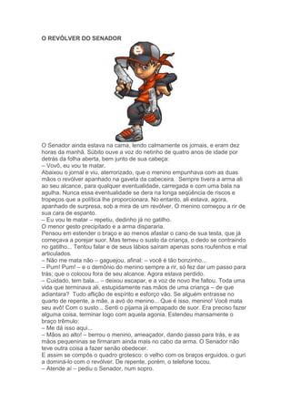 O REVÓLVER DO SENADOR
O Senador ainda estava na cama, lendo calmamente os jornais, e eram dez
horas da manhã. Súbito ouve a voz do netinho de quatro anos de idade por
detrás da folha aberta, bem junto de sua cabeça:
– Vovô, eu vou te matar.
Abaixou o jornal e viu, aterrorizado, que o menino empunhava com as duas
mãos o revólver apanhado na gaveta da cabeceira. Sempre tivera a arma ali
ao seu alcance, para qualquer eventualidade, carregada e com uma bala na
agulha. Nunca essa eventualidade se dera na longa seqüência de riscos e
tropeços que a política lhe proporcionara. No entanto, ali estava, agora,
apanhado de surpresa, sob a mira de um revólver. O menino começou a rir de
sua cara de espanto.
– Eu vou te matar – repetiu, dedinho já no gatilho.
O menor gesto precipitado e a arma dispararia.
Pensou em estender o braço e ao menos afastar o cano de sua testa, que já
começava a porejar suor. Mas temeu o susto da criança, o dedo se contraindo
no gatilho... Tentou falar e de seus lábios saíram apenas sons roufenhos e mal
articulados.
– Não me mata não – gaguejou, afinal: – você é tão bonzinho...
– Pum! Pum! – e o demônio do menino sempre a rir, só fez dar um passo para
trás; que o colocou fora de seu alcance. Agora estava perdido.
– Cuidado, tem bala... – deixou escapar, e a voz de novo lhe faltou. Toda uma
vida que terminava ali, estupidamente nas mãos de uma criança – de que
adiantara? Tudo aflição de espírito e esforço vão. Se alguém entrasse no
quarto de repente, a mãe, a avó do menino... Que é isso, menino! Você mata
seu avô! Com o susto... Senti o pijama já empapado de suor. Era preciso fazer
alguma coisa, terminar logo com aquela agonia. Estendeu mansamente o
braço trêmulo:
– Me dá isso aqui...
– Mãos ao alto! – berrou o menino, ameaçador, dando passo para trás, e as
mãos pequeninas se firmaram ainda mais no cabo da arma. O Senador não
teve outra coisa a fazer senão obedecer.
E assim se compôs o quadro grotesco: o velho com os braços erguidos, o guri
a dominá-lo com o revólver. De repente, porém, o telefone tocou.
– Atende aí – pediu o Senador, num sopro.
 
