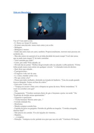 Vida em Manchetes
Viu só? Caiu outro avião.
- É. Desta vez foram 85 mortos.
- Já tomei uma decisão: nunca mais entro j em avião.
- Bobagem.
- Bobagem é morrer.
- Então não entra mais em carro, também. Proporcionalmente, morrem mais pessoas em
acidentes de...
- Mas não entrar em automóvel eu já tinha decidido há muito tempo! Você não notou
que eu ando mais magro? É de tanto caminhar.
- Você caminha por onde?
- Como, por onde? Pela calçada, ué.
- Dá todo dia no jornal. ―Ônibus desgovernado sobe na calçada e colhe pedestre. Vítima
tinha jurado nunca mais entrar em qualquer veículo.‖ A chamada ironia do destino.
- Quer dizer que calçada...
- É perigosíssimo...
- O negócio é não sair de casa.
- E, é claro, mandar cortar a luz.
- Por que cortar a luz?
- Pensa num dedo molhado e distraído na tomada do banheiro. ―Caiu da escada quando
trocava lâmpada. Fratura na base do crânio.‖
- Está certo. Corto a luz.
- ―Tropeça no escuro e bate com a têmpora na quina da mesa. Morte instantânea.‖ E
você vai cozinhar com quê?
- Gás.
- Escapamento. ―Visinhos sentiram cheiro de gás e forçaram a porta: era tarde.‖ Ou:
"Explosão de botijão arrasa apartamento.‖
- Fogareiro a querosene.
- ―Tocha humana! Morreu antes que...‖
- Comida enlatada fria.
- Botulismo.
- Mando comprar comida fora.
- Espinha de peixe na garganta. Ossinho de galinha na traquéia. ―Comida estragada,
diarréia fatal!‖
- Não preciso de comida. Vivo de injeções de vitamina...
- Hepatite...
- ...e oxigênio
- Poluição. ―Autópsia revela: pulmão tava pior que saco de café.‖ Estrôncio 90 francês.
 