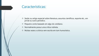 Características: 
 Seção ou artigo especial sobre literatura, assuntos científicos, esporte etc., em 
jornal ou outro periódico. 
 Pequeno conto baseado em algo do cotidiano. 
 Normalmente possui uma crítica indireta. 
 Muitas vezes a crônica vem escrita em tom humorístico. 
 