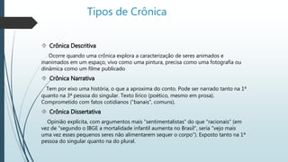 Tipos de Crônica 
 Crônica Descritiva 
Ocorre quando uma crônica explora a caracterização de seres animados e 
inanimados em um espaço, vivo como uma pintura, precisa como uma fotografia ou 
dinâmica como um filme publicado 
 Crônica Narrativa 
Tem por eixo uma história, o que a aproxima do conto. Pode ser narrado tanto na 1ª 
quanto na 3ª pessoa do singular. Texto lírico (poético, mesmo em prosa). 
Comprometido com fatos cotidianos ("banais", comuns). 
 Crônica Dissertativa 
Opinião explícita, com argumentos mais "sentimentalistas" do que "racionais" (em 
vez de "segundo o IBGE a mortalidade infantil aumenta no Brasil", seria "vejo mais 
uma vez esses pequenos seres não alimentarem sequer o corpo"). Exposto tanto na 1ª 
pessoa do singular quanto na do plural. 
 