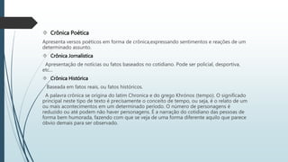  Crônica Poética 
Apresenta versos poéticos em forma de crônica,expressando sentimentos e reações de um 
determinado assunto. 
 Crônica Jornalística 
Apresentação de notícias ou fatos baseados no cotidiano. Pode ser policial, desportiva, 
etc... 
 Crônica Histórica 
Baseada em fatos reais, ou fatos históricos. 
A palavra crônica se origina do latim Chronica e do grego Khrónos (tempo). O significado 
principal neste tipo de texto é precisamente o conceito de tempo, ou seja, é o relato de um 
ou mais acontecimentos em um determinado período. O número de personagens é 
reduzido ou até podem não haver personagens. É a narração do cotidiano das pessoas de 
forma bem humorada, fazendo com que se veja de uma forma diferente aquilo que parece 
óbvio demais para ser observado. 
 