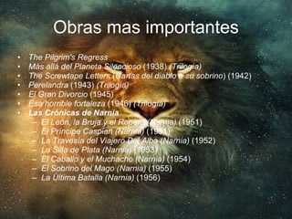 Obras mas importantes The Pilgrim's Regress   Más allá del Planeta Silencioso  (1938)  (Trilogía)   The Screwtape Letters  ( Cartas del diablo a su sobrino ) (1942)  Perelandra  (1943)  (Trilogía)   El Gran Divorcio  (1945)  Esa horrible fortaleza  (1946)  (Trilogía)   Las Crónicas de Narnia   El León, la Bruja y el Ropero (Narnia)  (1951)  El Príncipe Caspian (Narnia)  (1951)  La Travesía del Viajero Del Alba (Narnia)  (1952)  La Silla de Plata (Narnia)  (1953)  El Caballo y el Muchacho (Narnia)  (1954)  El Sobrino del Mago (Narnia)  (1955)  La Última Batalla (Narnia)  (1956)  