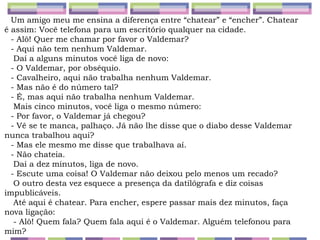 Um amigo meu me ensina a diferença entre “chatear” e “encher”. Chatear é assim: Você telefona para um escritório qualquer na cidade.  - Alô! Quer me chamar por favor o Valdemar?  - Aqui não tem nenhum Valdemar.   Daí a alguns minutos você liga de novo:  - O Valdemar, por obséquio.  - Cavalheiro, aqui não trabalha nenhum Valdemar.  - Mas não é do número tal?  - É, mas aqui não trabalha nenhum Valdemar.   Mais cinco minutos, você liga o mesmo número:  - Por favor, o Valdemar já chegou?  - Vê se te manca, palhaço. Já não lhe disse que o diabo desse Valdemar nunca trabalhou aqui?  - Mas ele mesmo me disse que trabalhava aí.  - Não chateia.   Daí a dez minutos, liga de novo.  - Escute uma coisa! O Valdemar não deixou pelo menos um recado?   O outro desta vez esquece a presença da datilógrafa e diz coisas impublicáveis.   Até aqui é chatear. Para encher, espere passar mais dez minutos, faça nova ligação:   - Alô! Quem fala? Quem fala aqui é o Valdemar. Alguém telefonou para mim?  