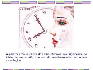 A palavra crônica deriva do Latim chronica, que significava, no início da era cristã, o relato de acontecimentos em ordem cronológica.