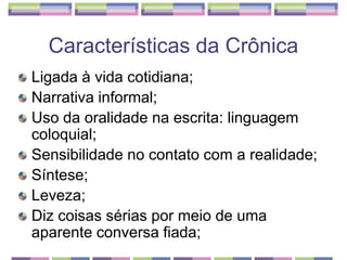 Características da CrônicaLigada à vida cotidiana; Narrativa informal; Uso da oralidade na escrita: linguagem coloquial; Sensibilidade no contato com a realidade; Síntese; Leveza; Diz coisas sérias por meio de uma aparente conversa fiada; 