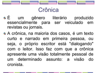 CrônicaÉ um gênero literário produzido essencialmente para ser veiculado em revistas ou jornais. A crônica, na maioria dos casos, é um texto curto e narrado em primeira pessoa, ou seja, o próprio escritor está "dialogando" com o leitor. Isso faz com que a crônica apresente uma visão totalmente pessoal de um determinado assunto: a visão do cronista.