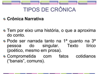 TIPOS DE CRÔNICACrônica NarrativaTem por eixo uma história, o que a aproxima do conto. Pode ser narrada tanto na 1ª quanto na 3ª pessoa do singular. Texto lírico (poético, mesmo em prosa).Comprometida com fatos cotidianos (“banais”, comuns).