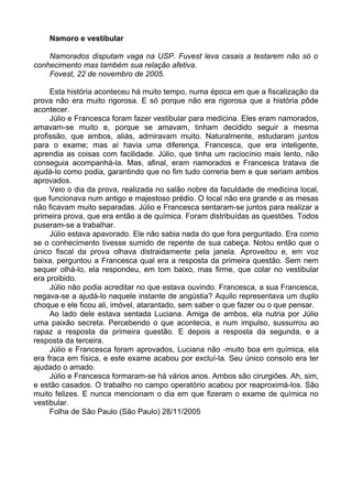 Namoro e vestibular

    Namorados disputam vaga na USP. Fuvest leva casais a testarem não só o
conhecimento mas também sua relação afetiva.
    Fovest, 22 de novembro de 2005.

     Esta história aconteceu há muito tempo, numa época em que a fiscalização da
prova não era muito rigorosa. E só porque não era rigorosa que a história pôde
acontecer.
     Júlio e Francesca foram fazer vestibular para medicina. Eles eram namorados,
amavam-se muito e, porque se amavam, tinham decidido seguir a mesma
profissão, que ambos, aliás, admiravam muito. Naturalmente, estudaram juntos
para o exame; mas aí havia uma diferença. Francesca, que era inteligente,
aprendia as coisas com facilidade. Júlio, que tinha um raciocínio mais lento, não
conseguia acompanhá-la. Mas, afinal, eram namorados e Francesca tratava de
ajudá-lo como podia, garantindo que no fim tudo correria bem e que seriam ambos
aprovados.
     Veio o dia da prova, realizada no salão nobre da faculdade de medicina local,
que funcionava num antigo e majestoso prédio. O local não era grande e as mesas
não ficavam muito separadas. Júlio e Francesca sentaram-se juntos para realizar a
primeira prova, que era então a de química. Foram distribuídas as questões. Todos
puseram-se a trabalhar.
     Júlio estava apavorado. Ele não sabia nada do que fora perguntado. Era como
se o conhecimento tivesse sumido de repente de sua cabeça. Notou então que o
único fiscal da prova olhava distraidamente pela janela. Aproveitou e, em voz
baixa, perguntou a Francesca qual era a resposta da primeira questão. Sem nem
sequer olhá-lo, ela respondeu, em tom baixo, mas firme, que colar no vestibular
era proibido.
     Júlio não podia acreditar no que estava ouvindo. Francesca, a sua Francesca,
negava-se a ajudá-lo naquele instante de angústia? Aquilo representava um duplo
choque e ele ficou ali, imóvel, atarantado, sem saber o que fazer ou o que pensar.
     Ao lado dele estava sentada Luciana. Amiga de ambos, ela nutria por Júlio
uma paixão secreta. Percebendo o que acontecia, e num impulso, sussurrou ao
rapaz a resposta da primeira questão. E depois a resposta da segunda, e a
resposta da terceira.
     Júlio e Francesca foram aprovados, Luciana não -muito boa em química, ela
era fraca em física, e este exame acabou por excluí-la. Seu único consolo era ter
ajudado o amado.
     Júlio e Francesca formaram-se há vários anos. Ambos são cirurgiões. Ah, sim,
e estão casados. O trabalho no campo operatório acabou por reaproximá-los. São
muito felizes. E nunca mencionam o dia em que fizeram o exame de química no
vestibular.
     Folha de São Paulo (São Paulo) 28/11/2005
 