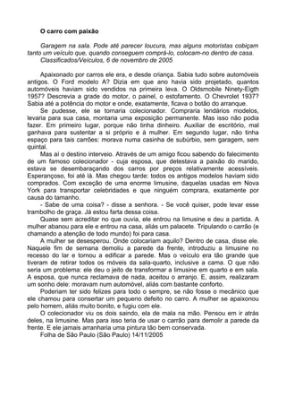 O carro com paixão

     Garagem na sala. Pode até parecer loucura, mas alguns motoristas cobiçam
tanto um veículo que, quando conseguem comprá-lo, colocam-no dentro de casa.
     Classificados/Veículos, 6 de novembro de 2005

     Apaixonado por carros ele era, e desde criança. Sabia tudo sobre automóveis
antigos. O Ford modelo A? Dizia em que ano havia sido projetado, quantos
automóveis haviam sido vendidos na primeira leva. O Oldsmobile Ninety-Eigth
1957? Descrevia a grade do motor, o painel, o estofamento. O Chevrolet 1937?
Sabia até a potência do motor e onde, exatamente, ficava o botão do arranque.
     Se pudesse, ele se tornaria colecionador. Compraria lendários modelos,
levaria para sua casa, montaria uma exposição permanente. Mas isso não podia
fazer. Em primeiro lugar, porque não tinha dinheiro. Auxiliar de escritório, mal
ganhava para sustentar a si próprio e à mulher. Em segundo lugar, não tinha
espaço para tais carrões: morava numa casinha de subúrbio, sem garagem, sem
quintal.
     Mas aí o destino interveio. Através de um amigo ficou sabendo do falecimento
de um famoso colecionador - cuja esposa, que detestava a paixão do marido,
estava se desembaraçando dos carros por preços relativamente acessíveis.
Esperançoso, foi até lá. Mas chegou tarde: todos os antigos modelos haviam sido
comprados. Com exceção de uma enorme limusine, daquelas usadas em Nova
York para transportar celebridades e que ninguém comprara, exatamente por
causa do tamanho.
     - Sabe de uma coisa? - disse a senhora. - Se você quiser, pode levar esse
trambolho de graça. Já estou farta dessa coisa.
     Quase sem acreditar no que ouvia, ele entrou na limusine e deu a partida. A
mulher abanou para ele e entrou na casa, aliás um palacete. Tripulando o carrão (e
chamando a atenção de todo mundo) foi para casa.
     A mulher se desesperou. Onde colocariam aquilo? Dentro de casa, disse ele.
Naquele fim de semana demoliu a parede da frente, introduziu a limusine no
recesso do lar e tornou a edificar a parede. Mas o veículo era tão grande que
tiveram de retirar todos os móveis da sala-quarto, inclusive a cama. O que não
seria um problema: ele deu o jeito de transformar a limusine em quarto e em sala.
A esposa, que nunca reclamava de nada, aceitou o arranjo. E, assim, realizaram
um sonho dele: moravam num automóvel, aliás com bastante conforto.
     Poderiam ter sido felizes para todo o sempre, se não fosse o mecânico que
ele chamou para consertar um pequeno defeito no carro. A mulher se apaixonou
pelo homem, aliás muito bonito, e fugiu com ele.
     O colecionador viu os dois saindo, ela de mala na mão. Pensou em ir atrás
deles, na limusine. Mas para isso teria de usar o carrão para demolir a parede da
frente. E ele jamais arranharia uma pintura tão bem conservada.
     Folha de São Paulo (São Paulo) 14/11/2005
 