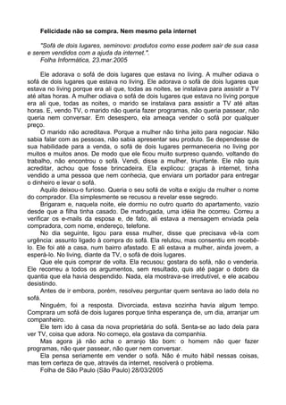 Felicidade não se compra. Nem mesmo pela internet

     "Sofá de dois lugares, seminovo: produtos como esse podem sair de sua casa
e serem vendidos com a ajuda da internet.".
     Folha Informática, 23.mar.2005

      Ele adorava o sofá de dois lugares que estava no living. A mulher odiava o
sofá de dois lugares que estava no living. Ele adorava o sofá de dois lugares que
estava no living porque era ali que, todas as noites, se instalava para assistir a TV
até altas horas. A mulher odiava o sofá de dois lugares que estava no living porque
era ali que, todas as noites, o marido se instalava para assistir a TV até altas
horas. E, vendo TV, o marido não queria fazer programas, não queria passear, não
queria nem conversar. Em desespero, ela ameaça vender o sofá por qualquer
preço.
      O marido não acreditava. Porque a mulher não tinha jeito para negociar. Não
sabia falar com as pessoas, não sabia apresentar seu produto. Se dependesse de
sua habilidade para a venda, o sofá de dois lugares permaneceria no living por
muitos e muitos anos. De modo que ele ficou muito surpreso quando, voltando do
trabalho, não encontrou o sofá. Vendi, disse a mulher, triunfante. Ele não quis
acreditar, achou que fosse brincadeira. Ela explicou: graças à internet, tinha
vendido a uma pessoa que nem conhecia, que enviara um portador para entregar
o dinheiro e levar o sofá.
      Aquilo deixou-o furioso. Queria o seu sofá de volta e exigiu da mulher o nome
do comprador. Ela simplesmente se recusou a revelar esse segredo.
      Brigaram e, naquela noite, ele dormiu no outro quarto do apartamento, vazio
desde que a filha tinha casado. De madrugada, uma idéia lhe ocorreu. Correu a
verificar os e-mails da esposa e, de fato, ali estava a mensagem enviada pela
compradora, com nome, endereço, telefone.
      No dia seguinte, ligou para essa mulher, disse que precisava vê-la com
urgência: assunto ligado à compra do sofá. Ela relutou, mas consentiu em recebê-
lo. Ele foi até a casa, num bairro afastado. E ali estava a mulher, ainda jovem, a
esperá-lo. No living, diante da TV, o sofá de dois lugares.
      Que ele quis comprar de volta. Ela recusou; gostara do sofá, não o venderia.
Ele recorreu a todos os argumentos, sem resultado, quis até pagar o dobro da
quantia que ela havia despendido. Nada, ela mostrava-se irredutível, e ele acabou
desistindo.
      Antes de ir embora, porém, resolveu perguntar quem sentava ao lado dela no
sofá.
      Ninguém, foi a resposta. Divorciada, estava sozinha havia algum tempo.
Comprara um sofá de dois lugares porque tinha esperança de, um dia, arranjar um
companheiro.
      Ele tem ido à casa da nova proprietária do sofá. Senta-se ao lado dela para
ver TV, coisa que adora. No começo, ela gostava da companhia.
      Mas agora já não acha o arranjo tão bom: o homem não quer fazer
programas, não quer passear, não quer nem conversar.
      Ela pensa seriamente em vender o sofá. Não é muito hábil nessas coisas,
mas tem certeza de que, através da internet, resolverá o problema.
      Folha de São Paulo (São Paulo) 28/03/2005
 