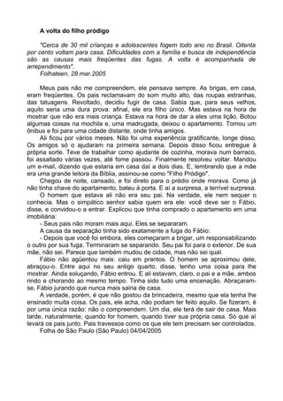 A volta do filho pródigo

     "Cerca de 30 mil crianças e adolescentes fogem todo ano no Brasil. Oitenta
por cento voltam para casa. Dificuldades com a família e busca de independência
são as causas mais freqüentes das fugas. A volta é acompanhada de
arrependimento".
     Folhateen, 28.mar.2005

     Meus pais não me compreendem, ele pensava sempre. As brigas, em casa,
eram freqüentes. Os pais reclamavam do som muito alto, das roupas estranhas,
das tatuagens. Revoltado, decidiu fugir de casa. Sabia que, para seus velhos,
aquilo seria uma dura prova: afinal, ele era filho único. Mas estava na hora de
mostrar que não era mais criança. Estava na hora de dar a eles uma lição. Botou
algumas coisas na mochila e, uma madrugada, deixou o apartamento. Tomou um
ônibus e foi para uma cidade distante, onde tinha amigos.
     Ali ficou por vários meses. Não foi uma experiência gratificante, longe disso.
Os amigos só o ajudaram na primeira semana. Depois disso ficou entregue à
própria sorte. Teve de trabalhar como ajudante de cozinha, morava num barraco,
foi assaltado várias vezes, até fome passou. Finalmente resolveu voltar. Mandou
um e-mail, dizendo que estaria em casa daí a dois dias. E, lembrando que a mãe
era uma grande leitora da Bíblia, assinou-se como "Filho Pródigo".
     Chegou de noite, cansado, e foi direto para o prédio onde morava. Como já
não tinha chave do apartamento, bateu à porta. E aí a surpresa, a terrível surpresa.
     O homem que estava ali não era seu pai. Na verdade, ele nem sequer o
conhecia. Mas o simpático senhor sabia quem era ele: você deve ser o Fábio,
disse, e convidou-o a entrar. Explicou que tinha comprado o apartamento em uma
imobiliária:
     - Seus pais não moram mais aqui. Eles se separaram.
     A causa da separação tinha sido exatamente a fuga do Fábio:
     - Depois que você foi embora, eles começaram a brigar, um responsabilizando
o outro por sua fuga. Terminaram se separando. Seu pai foi para o exterior. De sua
mãe, não sei. Parece que também mudou de cidade, mas não sei qual.
     Fábio não agüentou mais: caiu em prantos. O homem se aproximou dele,
abraçou-o. Entre aqui no seu antigo quarto, disse, tenho uma coisa para lhe
mostrar. Ainda soluçando, Fábio entrou. E ali estavam, claro, o pai e a mãe, ambos
rindo e chorando ao mesmo tempo. Tinha sido tudo uma encenação. Abraçaram-
se, Fábio jurando que nunca mais sairia de casa.
     A verdade, porém, é que não gostou da brincadeira, mesmo que ela tenha lhe
ensinado muita coisa. Os pais, ele acha, não podiam ter feito aquilo. Se fizeram, é
por uma única razão: não o compreendem. Um dia, ele terá de sair de casa. Mais
tarde, naturalmente, quando for homem, quando tiver sua própria casa. Só que aí
levará os pais junto. Pais travessos como os que ele tem precisam ser controlados.
     Folha de São Paulo (São Paulo) 04/04/2005
 