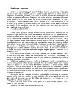 Continente e conteúdo

     Uma frase pronunciada pelo presidente Lula durante um jantar na embaixada
do Brasil em Tóquio quase provocou outra tensão diplomática entre Brasil e
Argentina. O principal jornal do país vizinho, o "Clarín", reproduziu informações da
coluna do jornalista Fernando Rodrigues, na Folha, de que o presidente brasileiro
disse a interlocutores que "temos de ter saco para aturar a Argentina". A frase,
entretanto, foi traduzida pelo diário como "hay que tener bolas para bancar a los
argentinos", o que pode ser interpretado não no sentido que tem a expressão em
português, de ter paciência, mas sim algo parecido com "temos de ser machos
para agüentar os argentinos".
     Folha Brasil, 31.05.2005

     Como atesta qualquer tratado de embriologia, os testículos nascem em um
recôndito lugar do abdome, mais precisamente junto aos rins. Ali poderiam ficar,
desempenhando tranqüilamente sua função de gerar os espermatozóides que
darão continuidade à espécie. Mas, por alguma razão, os testículos (e nisso, como
no resto, embora sendo dois estão sempre de acordo) não se resignam com tal
posição anatômica, por eles considerada incompatível com a dignidade de órgãos
que, afinal, representam a masculinidade. Junto aos rins, junto às tripas? Jamais.
De modo que trataram de migrar. Num movimento tipo invasões bárbaras,
começaram a descer abdome abaixo. Queriam mais luz. Queriam visibilidade,
queriam exposição. Queriam criar uma imagem própria, porque, como se sabe,
imagem é tudo.
     Para desagradável surpresa de ambos, contudo, não ficaram à mostra como
acontece com os seios. Foram dar, literalmente, num "cul-de-sac", num fundo de
saco, e, pior ainda, num engelhado saco de pele conhecido como escroto, palavra
de óbvia conotação pejorativa.
     A fúria de ambos foi enorme, e eles a despejaram no alvo mais próximo e
mais inerme, exatamente o tal saco escrotal. Você é um saco, diziam sem cessar,
você não passa de um medíocre desmancha-prazeres. O pobre escroto nada
respondia. Estava acostumado a um papel subsidiário na anatomia; apenas
obtinha algum consolo quando o seu dono -mas só quando não tinha o que fazer -
coçava-o distraidamente (e nisso, ao contrário do que diziam os testículos, parecia
obter certa satisfação).
     De dentro do seu modesto invólucro, os testículos continuam se gabando:
somos muito machos, repetem a todo instante, não temos paciência com os
perdedores. E prometem que um dia virão à luz, proclamando ao mundo seu poder
hegemônico sobre o continente.
     Haja saco para aturar esses caras, pensa o escroto. Pensa, apenas. Saco,
como se sabe, não fala.
     Folha de São Paulo (São Paulo) 06/06/2005
 