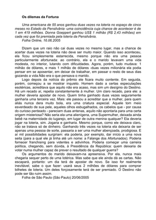 Os dilemas da Fortuna

    Uma americana de 55 anos ganhou duas vezes na loteria no espaço de cinco
meses no Estado da Pensilvânia -uma coincidência cuja chance de acontecer é de
1 em 419 milhões. Donna Goeppert ganhou US$ 1 milhão (R$ 2,43 milhões) em
cada vez que foi premiada pela loteria da Pensilvânia.
    Folha Online, 16.06.2005

      Dizem que um raio não cai duas vezes no mesmo lugar, mas a chance de
acertar duas vezes na loteria não deve ser muito maior. Quando isso aconteceu,
ela ficou simplesmente estarrecida, mesmo porque não era uma pessoa
particularmente afortunada: ao contrário, ela e o marido levavam uma vida
modesta, no interior, lutando com dificuldades. Agora, porém, tudo mudava: 1
milhão de dólares, e mais 1 milhão de dólares -duas vezes milionária ela podia
pensar em se aposentar, em deixar de trabalhar, em passar o resto de seus dias
gozando a vida.Não era o que pensava o marido.
      Logo depois da notícia do prêmio ele ficara muito contente. Em seguida,
porém, começou a se mostrar inquieto. Homem dado a certas especulações
esotéricas, acreditava que aquilo não era acaso, mas sim um desígnio do Destino.
Há um recado aí, repetia constantemente à mulher. Um claro recado, para ele: a
mulher deveria apostar de novo. Quem tinha ganhado duas vezes seguramente
ganharia uma terceira vez. Mais: ele passou a acreditar que a mulher, para quem
aliás nunca dera muito bola, era uma criatura especial. Aquele tom meio
esverdeado de sua pele, aqueles olhos esbugalhados, os cabelos que - por causa
do curioso penteado - pareciam duas antenas, aquilo não apontaria para uma certa
origem misteriosa? Não seria ela uma alienígena, uma Supermulher, deixada ainda
bebê na maternidade do lugarejo, em lugar de outra menina qualquer? Ela deveria
jogar na loteria, sim. Jogaria e ganharia. Mesmo porque, como ele deixava claro,
não se tratava só de dinheiro. Ganhando três vezes na loteria ela deixaria de ser
apenas uma pessoa de sorte, passaria a ser uma mulher abençoada, prodigiosa. E
aí mil possibilidades surgiriam: ela poderia, por exemplo, dar início a uma nova
seita (para a qual ele já tinha até um nome: a Falange dos Afortunados). Poderia
fornecer franchising para videntes e adivinhos. Poderia começar uma carreira
política, chegando, sem dúvida, à Presidência da República: quem deixaria de
votar numa mulher capaz de prever o resultado de qualquer guerra?
      Os argumentos do marido deixavam-na apreensiva. Por ela, nunca mais
chegaria sequer perto de uma lotérica. Mas sabe que ele ainda dá as cartas. Não
escapará, portanto: um dia terá de apostar de novo. Se isso for realmente
inevitável, sabe o que fazer: usará seus 2 milhões de dólares para comprar
bilhetes de loteria. Um deles forçosamente terá de ser premiado. O Destino não
pode ser tão ruim assim.
      Folha de São Paulo (São Paulo) 20/06/2005
 