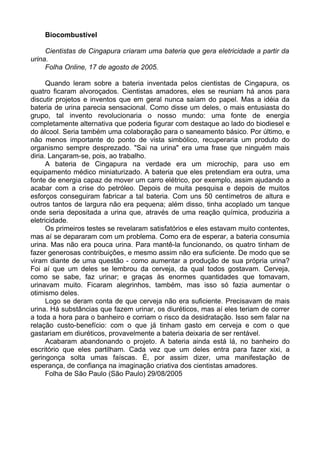 Biocombustível

     Cientistas de Cingapura criaram uma bateria que gera eletricidade a partir da
urina.
     Folha Online, 17 de agosto de 2005.

      Quando leram sobre a bateria inventada pelos cientistas de Cingapura, os
quatro ficaram alvoroçados. Cientistas amadores, eles se reuniam há anos para
discutir projetos e inventos que em geral nunca saíam do papel. Mas a idéia da
bateria de urina parecia sensacional. Como disse um deles, o mais entusiasta do
grupo, tal invento revolucionaria o nosso mundo: uma fonte de energia
completamente alternativa que poderia figurar com destaque ao lado do biodiesel e
do álcool. Seria também uma colaboração para o saneamento básico. Por último, e
não menos importante do ponto de vista simbólico, recuperaria um produto do
organismo sempre desprezado. "Sai na urina" era uma frase que ninguém mais
diria. Lançaram-se, pois, ao trabalho.
      A bateria de Cingapura na verdade era um microchip, para uso em
equipamento médico miniaturizado. A bateria que eles pretendiam era outra, uma
fonte de energia capaz de mover um carro elétrico, por exemplo, assim ajudando a
acabar com a crise do petróleo. Depois de muita pesquisa e depois de muitos
esforços conseguiram fabricar a tal bateria. Com uns 50 centímetros de altura e
outros tantos de largura não era pequena; além disso, tinha acoplado um tanque
onde seria depositada a urina que, através de uma reação química, produziria a
eletricidade.
      Os primeiros testes se revelaram satisfatórios e eles estavam muito contentes,
mas aí se depararam com um problema. Como era de esperar, a bateria consumia
urina. Mas não era pouca urina. Para mantê-la funcionando, os quatro tinham de
fazer generosas contribuições, e mesmo assim não era suficiente. De modo que se
viram diante de uma questão - como aumentar a produção de sua própria urina?
Foi aí que um deles se lembrou da cerveja, da qual todos gostavam. Cerveja,
como se sabe, faz urinar; e graças às enormes quantidades que tomavam,
urinavam muito. Ficaram alegrinhos, também, mas isso só fazia aumentar o
otimismo deles.
      Logo se deram conta de que cerveja não era suficiente. Precisavam de mais
urina. Há substâncias que fazem urinar, os diuréticos, mas aí eles teriam de correr
a toda a hora para o banheiro e corriam o risco da desidratação. Isso sem falar na
relação custo-benefício: com o que já tinham gasto em cerveja e com o que
gastariam em diuréticos, provavelmente a bateria deixaria de ser rentável.
      Acabaram abandonando o projeto. A bateria ainda está lá, no banheiro do
escritório que eles partilham. Cada vez que um deles entra para fazer xixi, a
geringonça solta umas faíscas. É, por assim dizer, uma manifestação de
esperança, de confiança na imaginação criativa dos cientistas amadores.
      Folha de São Paulo (São Paulo) 29/08/2005
 