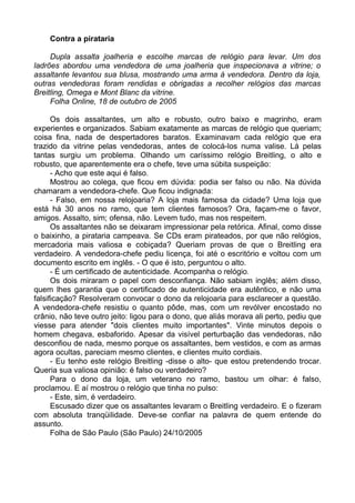Contra a pirataria

     Dupla assalta joalheria e escolhe marcas de relógio para levar. Um dos
ladrões abordou uma vendedora de uma joalheria que inspecionava a vitrine; o
assaltante levantou sua blusa, mostrando uma arma à vendedora. Dentro da loja,
outras vendedoras foram rendidas e obrigadas a recolher relógios das marcas
Breitling, Omega e Mont Blanc da vitrine.
     Folha Online, 18 de outubro de 2005

      Os dois assaltantes, um alto e robusto, outro baixo e magrinho, eram
experientes e organizados. Sabiam exatamente as marcas de relógio que queriam;
coisa fina, nada de despertadores baratos. Examinavam cada relógio que era
trazido da vitrine pelas vendedoras, antes de colocá-los numa valise. Lá pelas
tantas surgiu um problema. Olhando um caríssimo relógio Breitling, o alto e
robusto, que aparentemente era o chefe, teve uma súbita suspeição:
      - Acho que este aqui é falso.
      Mostrou ao colega, que ficou em dúvida: podia ser falso ou não. Na dúvida
chamaram a vendedora-chefe. Que ficou indignada:
      - Falso, em nossa relojoaria? A loja mais famosa da cidade? Uma loja que
está há 30 anos no ramo, que tem clientes famosos? Ora, façam-me o favor,
amigos. Assalto, sim; ofensa, não. Levem tudo, mas nos respeitem.
      Os assaltantes não se deixaram impressionar pela retórica. Afinal, como disse
o baixinho, a pirataria campeava. Se CDs eram pirateados, por que não relógios,
mercadoria mais valiosa e cobiçada? Queriam provas de que o Breitling era
verdadeiro. A vendedora-chefe pediu licença, foi até o escritório e voltou com um
documento escrito em inglês. - O que é isto, perguntou o alto.
      - É um certificado de autenticidade. Acompanha o relógio.
      Os dois miraram o papel com desconfiança. Não sabiam inglês; além disso,
quem lhes garantia que o certificado de autenticidade era autêntico, e não uma
falsificação? Resolveram convocar o dono da relojoaria para esclarecer a questão.
A vendedora-chefe resistiu o quanto pôde, mas, com um revólver encostado no
crânio, não teve outro jeito: ligou para o dono, que aliás morava ali perto, pediu que
viesse para atender "dois clientes muito importantes". Vinte minutos depois o
homem chegava, esbaforido. Apesar da visível perturbação das vendedoras, não
desconfiou de nada, mesmo porque os assaltantes, bem vestidos, e com as armas
agora ocultas, pareciam mesmo clientes, e clientes muito cordiais.
      - Eu tenho este relógio Breitling -disse o alto- que estou pretendendo trocar.
Queria sua valiosa opinião: é falso ou verdadeiro?
      Para o dono da loja, um veterano no ramo, bastou um olhar: é falso,
proclamou. E aí mostrou o relógio que tinha no pulso:
      - Este, sim, é verdadeiro.
      Escusado dizer que os assaltantes levaram o Breitling verdadeiro. E o fizeram
com absoluta tranqüilidade. Deve-se confiar na palavra de quem entende do
assunto.
      Folha de São Paulo (São Paulo) 24/10/2005
 