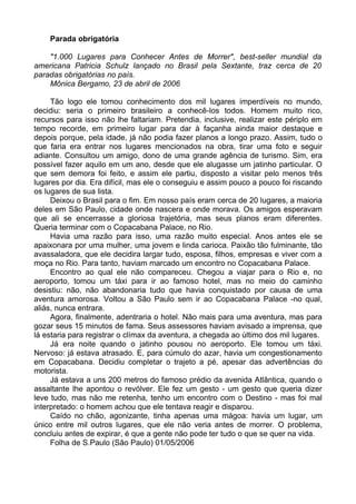Parada obrigatória

    "1.000 Lugares para Conhecer Antes de Morrer", best-seller mundial da
americana Patricia Schulz lançado no Brasil pela Sextante, traz cerca de 20
paradas obrigatórias no país.
    Mônica Bergamo, 23 de abril de 2006

     Tão logo ele tomou conhecimento dos mil lugares imperdíveis no mundo,
decidiu: seria o primeiro brasileiro a conhecê-los todos. Homem muito rico,
recursos para isso não lhe faltariam. Pretendia, inclusive, realizar este périplo em
tempo recorde, em primeiro lugar para dar à façanha ainda maior destaque e
depois porque, pela idade, já não podia fazer planos a longo prazo. Assim, tudo o
que faria era entrar nos lugares mencionados na obra, tirar uma foto e seguir
adiante. Consultou um amigo, dono de uma grande agência de turismo. Sim, era
possível fazer aquilo em um ano, desde que ele alugasse um jatinho particular. O
que sem demora foi feito, e assim ele partiu, disposto a visitar pelo menos três
lugares por dia. Era difícil, mas ele o conseguiu e assim pouco a pouco foi riscando
os lugares de sua lista.
     Deixou o Brasil para o fim. Em nosso país eram cerca de 20 lugares, a maioria
deles em São Paulo, cidade onde nascera e onde morava. Os amigos esperavam
que ali se encerrasse a gloriosa trajetória, mas seus planos eram diferentes.
Queria terminar com o Copacabana Palace, no Rio.
     Havia uma razão para isso, uma razão muito especial. Anos antes ele se
apaixonara por uma mulher, uma jovem e linda carioca. Paixão tão fulminante, tão
avassaladora, que ele decidira largar tudo, esposa, filhos, empresas e viver com a
moça no Rio. Para tanto, haviam marcado um encontro no Copacabana Palace.
     Encontro ao qual ele não compareceu. Chegou a viajar para o Rio e, no
aeroporto, tomou um táxi para ir ao famoso hotel, mas no meio do caminho
desistiu: não, não abandonaria tudo que havia conquistado por causa de uma
aventura amorosa. Voltou a São Paulo sem ir ao Copacabana Palace -no qual,
aliás, nunca entrara.
     Agora, finalmente, adentraria o hotel. Não mais para uma aventura, mas para
gozar seus 15 minutos de fama. Seus assessores haviam avisado a imprensa, que
lá estaria para registrar o clímax da aventura, a chegada ao último dos mil lugares.
     Já era noite quando o jatinho pousou no aeroporto. Ele tomou um táxi.
Nervoso: já estava atrasado. E, para cúmulo do azar, havia um congestionamento
em Copacabana. Decidiu completar o trajeto a pé, apesar das advertências do
motorista.
     Já estava a uns 200 metros do famoso prédio da avenida Atlântica, quando o
assaltante lhe apontou o revólver. Ele fez um gesto - um gesto que queria dizer
leve tudo, mas não me retenha, tenho um encontro com o Destino - mas foi mal
interpretado: o homem achou que ele tentava reagir e disparou.
     Caído no chão, agonizante, tinha apenas uma mágoa: havia um lugar, um
único entre mil outros lugares, que ele não veria antes de morrer. O problema,
concluiu antes de expirar, é que a gente não pode ter tudo o que se quer na vida.
     Folha de S.Paulo (São Paulo) 01/05/2006
 