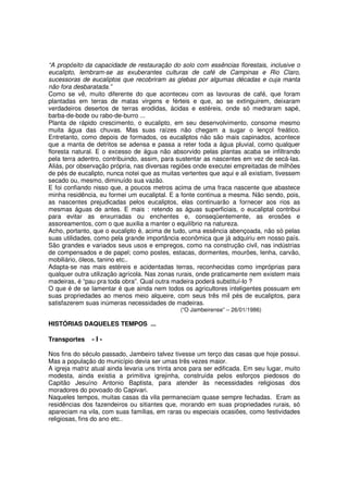 “A propósito da capacidade de restauração do solo com essências florestais, inclusive o
eucalipto, lembram-se as exuberantes culturas de café de Campinas e Rio Claro,
sucessoras de eucaliptos que recobriram as glebas por algumas décadas e cuja manta
não fora desbaratada.”
Como se vê, muito diferente do que aconteceu com as lavouras de café, que foram
plantadas em terras de matas virgens e férteis e que, ao se extinguirem, deixaram
verdadeiros desertos de terras erodidas, ácidas e estéreis, onde só medraram sapé,
barba-de-bode ou rabo-de-burro ...
Planta de rápido crescimento, o eucalipto, em seu desenvolvimento, consome mesmo
muita água das chuvas. Mas suas raízes não chegam a sugar o lençol freático.
Entretanto, como depois de formados, os eucaliptos não são mais capinados, acontece
que a manta de detritos se adensa e passa a reter toda a água pluvial, como qualquer
floresta natural. E o excesso de água não absorvido pelas plantas acaba se infiltrando
pela terra adentro, contribuindo, assim, para sustentar as nascentes em vez de secá-las.
Aliás, por observação própria, nas diversas regiões onde executei empreitadas de milhões
de pés de eucalipto, nunca notei que as muitas vertentes que aqui e ali existiam, tivessem
secado ou, mesmo, diminuído sua vazão.
E foi confiando nisso que, a poucos metros acima de uma fraca nascente que abastece
minha residência, eu formei um eucaliptal. E a fonte continua a mesma. Não sendo, pois,
as nascentes prejudicadas pelos eucaliptos, elas continuarão a fornecer aos rios as
mesmas águas de antes. E mais : retendo as águas superficiais, o eucaliptal contribui
para evitar as enxurradas ou enchentes e, conseqüentemente, as erosões e
assoreamentos, com o que auxilia a manter o equilíbrio na natureza.
Acho, portanto, que o eucalipto é, acima de tudo, uma essência abençoada, não só pelas
suas utilidades, como pela grande importância econômica que já adquiriu em nosso país.
São grandes e variados seus usos e empregos, como na construção civil, nas indústrias
de compensados e de papel; como postes, estacas, dormentes, mourões, lenha, carvão,
mobiliário, óleos, tanino etc..
Adapta-se nas mais estéreis e acidentadas terras, reconhecidas como impróprias para
qualquer outra utilização agrícola. Nas zonas rurais, onde praticamente nem existem mais
madeiras, é “pau pra toda obra”. Qual outra madeira poderá substituí-lo ?
O que é de se lamentar é que ainda nem todos os agricultores inteligentes possuam em
suas propriedades ao menos meio alqueire, com seus três mil pés de eucaliptos, para
satisfazerem suas inúmeras necessidades de madeiras.
                                               (“O Jambeirense” – 26/01/1986)

HISTÓRIAS DAQUELES TEMPOS ...

Transportes    -I-

Nos fins do século passado, Jambeiro talvez tivesse um terço das casas que hoje possui.
Mas a população do município devia ser umas três vezes maior.
A igreja matriz atual ainda levaria uns trinta anos para ser edificada. Em seu lugar, muito
modesta, ainda existia a primitiva igrejinha, construída pelos esforços piedosos do
Capitão Jesuíno Antonio Baptista, para atender às necessidades religiosas dos
moradores do povoado do Capivari.
Naqueles tempos, muitas casas da vila permaneciam quase sempre fechadas. Eram as
residências dos fazendeiros ou sitiantes que, morando em suas propriedades rurais, só
apareciam na vila, com suas famílias, em raras ou especiais ocasiões, como festividades
religiosas, fins do ano etc..
 