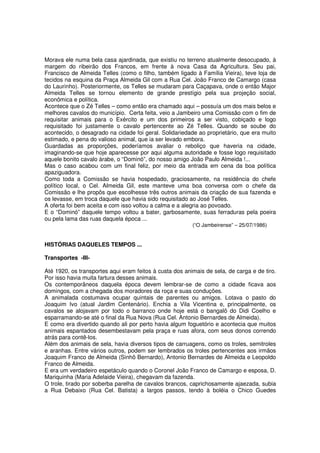 Morava ele numa bela casa ajardinada, que existiu no terreno atualmente desocupado, à
margem do ribeirão dos Francos, em frente à nova Casa da Agricultura. Seu pai,
Francisco de Almeida Telles (como o filho, também ligado à Família Vieira), teve loja de
tecidos na esquina da Praça Almeida Gil com a Rua Cel. João Franco de Camargo (casa
do Laurinho). Posteriormente, os Telles se mudaram para Caçapava, onde o então Major
Almeida Telles se tornou elemento de grande prestígio pela sua projeção social,
econômica e política.
Acontece que o Zé Telles – como então era chamado aqui – possuía um dos mais belos e
melhores cavalos do município. Certa feita, veio a Jambeiro uma Comissão com o fim de
requisitar animais para o Exército e um dos primeiros a ser visto, cobiçado e logo
requisitado foi justamente o cavalo pertencente ao Zé Telles. Quando se soube do
acontecido, o desagrado na cidade foi geral. Solidariedade ao proprietário, que era muito
estimado, e pena do valioso animal, que ia ser levado embora.
Guardadas as proporções, poderíamos avaliar o reboliço que haveria na cidade,
imaginando-se que hoje aparecesse por aqui alguma autoridade e fosse logo requisitado
aquele bonito cavalo árabe, o “Dominó”, do nosso amigo João Paulo Almeida !...
Mas o caso acabou com um final feliz, por meio da entrada em cena da boa política
apaziguadora.
Como toda a Comissão se havia hospedado, graciosamente, na residência do chefe
político local, o Cel. Almeida Gil, este manteve uma boa conversa com o chefe da
Comissão e lhe propôs que escolhesse três outros animais da criação de sua fazenda e
os levasse, em troca daquele que havia sido requisitado ao José Telles.
A oferta foi bem aceita e com isso voltou a calma e a alegria ao povoado.
E o “Dominó” daquele tempo voltou a bater, garbosamente, suas ferraduras pela poeira
ou pela lama das ruas daquela época ...
                                                         (“O Jambeirense” – 25/07/1986)


HISTÓRIAS DAQUELES TEMPOS ...

Transportes -III-

Até 1920, os transportes aqui eram feitos à custa dos animais de sela, de carga e de tiro.
Por isso havia muita fartura desses animais.
Os contemporâneos daquela época devem lembrar-se de como a cidade ficava aos
domingos, com a chegada dos moradores da roça e suas conduções.
A animalada costumava ocupar quintais de parentes ou amigos. Lotava o pasto do
Joaquim Ivo (atual Jardim Centenário). Enchia a Vila Vicentina e, principalmente, os
cavalos se alojavam por todo o barranco onde hoje está o bangalô do Didi Coelho e
esparramando-se até o final da Rua Nova (Rua Cel. Antonio Bernardes de Almeida).
E como era divertido quando ali por perto havia algum foguetório e acontecia que muitos
animais espantados desembestavam pela praça e ruas afora, com seus donos correndo
atrás para contê-los.
Além dos animais de sela, havia diversos tipos de carruagens, como os troles, semitroles
e aranhas. Entre vários outros, podem ser lembrados os troles pertencentes aos irmãos
Joaquim Franco de Almeida (Sinhô Bernardo), Antonio Bernardes de Almeida e Leopoldo
Franco de Almeida.
E era um verdadeiro espetáculo quando o Coronel João Franco de Camargo e esposa, D.
Mariquinha (Maria Adelaide Vieira), chegavam da fazenda.
O trole, tirado por soberba parelha de cavalos brancos, caprichosamente ajaezada, subia
a Rua Debaixo (Rua Cel. Batista) a largos passos, tendo à boléia o Chico Guedes
 