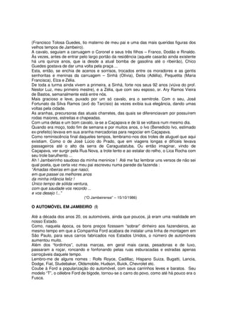 (Francisco Tolosa Guedes, tio materno de meu pai e uma das mais queridas figuras dos
velhos tempos de Jambeiro).
A cavalo, seguiam a carruagem o Coronel e seus três filhos – Franco, Dodão e Rinaldo.
Às vezes, antes de entrar pelo largo portão da residência (aquele casarão ainda existente
há uns quinze anos, que ia desde a atual bomba de gasolina até o ribeirão), Chico
Guedes gostava de dar uma volta pela praça ...
Esta, então, se enchia de acenos e sorrisos, trocados entre os moradores e as gentis
senhoritas e meninas da carruagem – Sinhá (Olívia), Deita (Adélia), Pequetita (Maria
Francisca), Elza e Zélia.
De toda a turma ainda vivem a primeira, a Sinhá, forte nos seus 92 anos (viúva do prof.
Nestor Luz, meu primeiro mestre), e a Zélia, que com seu esposo, sr. Ary Ramos Vieira
de Bastos, semanalmente está entre nós.
Mais gracioso e leve, puxado por um só cavalo, era o semitrole. Com o seu, José
Fortunato da Silva Ramos (avô do Tarcísio) às vezes exibia sua elegância, dando umas
voltas pela cidade.
As aranhas, precursoras das atuais charretes, das quais se diferenciavam por possuírem
rodas maiores, estreitas e chapeadas.
Com uma delas e um bom cavalo, ia-se a Caçapava e de lá se voltava num mesmo dia.
Quando era moço, todo fim de semana e por muitos anos, o Ivo (Benedicto Ivo, estimado
ex-prefeito) levava em sua aranha mercadorias para negociar em Caçapava.
Como reminiscência final daqueles tempos, lembramo-nos dos troles de aluguel que aqui
existiam. Como o de José Lúcio do Prado, que em viagens longas e difíceis levava
passageiros até o alto da serra de Caraguatatuba. Ou então imaginar, vindo de
Caçapava, ver surgir pela Rua Nova, a trote lento e ao estalar do relho, o Lica Rocha com
seu trole barulhento ...
Ah ! Jambeirinho saudoso da minha meninice ! Até me faz lembrar uns versos de não sei
qual poeta, que certa vez meu pai escreveu numa parede da fazenda :
“Amadas ribeiras em que nasci,
em que passei os melhores anos
da minha infância feliz !
Único tempo de sólida ventura,
com que saudade vos recordo ...
e vos desejo !...”
                            (“O Jambeirense” – 15/10/1986)

O AUTOMÓVEL EM JAMBEIRO (I)

Até a década dos anos 20, os automóveis, ainda que poucos, já eram uma realidade em
nosso Estado.
Como, naquela época, os bons preços fizessem “sobrar” dinheiro aos fazendeiros, ao
mesmo tempo em que a Companhia Ford acabara de instalar uma linha de montagem em
São Paulo, para seus carros fabricados nos Estados Unidos, o número de automóveis
aumentou muito.
Além dos “fordinhos”, outras marcas, em geral mais caras, pesadonas e de luxo,
passaram a roçar, roncando e fonfonando pelas ruas esburacadas e estradas apenas
carroçáveis daquele tempo.
Lembro-me de alguns nomes : Rolls Royce, Cadillac, Hispano Suiza, Bugatti, Lancia,
Dodge, Fiat, Studebaker, Oldsmobile, Hudson, Buick, Chevrolet etc.
Coube à Ford a popularização do automóvel, com seus carrinhos leves e baratos. Seu
modelo “T”, o célebre Ford de bigode, tornou-se o carro do povo, como até há pouco era o
Fusca.
 
