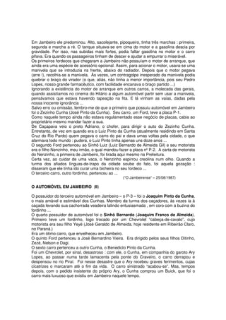 Em Jambeiro ele predominou. Alto, sacolejante, pipoqueiro, tinha três marchas : primeira,
segunda e marcha a ré. O tanque situava-se em cima do motor e a gasolina descia por
gravidade. Por isso, nas subidas mais fortes, podia faltar gasolina no motor e o carro
pifava. Era quando os passageiros tinham de descer e ajudar a empurrar o miserável.
Os primeiros fordecos que chegaram a Jambeiro não possuíam o motor de arranque, que
ainda era uma espécie de acessório opcional. Assim, para acionar o motor, usava-se uma
manivela que se introduzia na frente, abaixo do radiador. Depois que o motor pegava
(arre !), recolhia-se a manivela. Às vezes, um contragolpe inesperado da manivela podia
quebrar o braço do virador (o que, aliás, não tinha a menor importância, pois seu Pedro
Lopes, nosso grande farmacêutico, com facilidade encanava o braço partido ...)
Ignorando a existência do motor de arranque em outros carros, a molecada das gerais,
quando assistíamos no cinema do Hilário a algum automóvel partir sem usar a manivela,
pensávamos que estava havendo tapeação na fita. E lá vinham as vaias, dadas pela
nossa inocente ignorância ...
Salvo erro ou omissão, lembro-me de que o primeiro que possuiu automóvel em Jambeiro
foi o Zezinho Cunha (José Pinto da Cunha). Seu carro, um Ford, teve a placa P-1.
Como naquele tempo ainda não estava regulamentado esse negócio de placas, cabia ao
proprietário mesmo mandar fazer a sua.
De Caçapava veio o preto Adriano, o chofer, para dirigir o auto do Zezinho Cunha.
Entretanto, de vez em quando era o Luiz Pinto da Cunha (atualmente residindo em Santa
Cruz do Rio Pardo) quem pegava o carro do pai e dava umas voltas pela cidade, o que
alarmava todo mundo : pudera, o Luiz Pinto tinha apenas uns doze anos ...
O segundo Ford pertenceu ao Sinhô Luiz (Luiz Bernardo de Almeida Gil) e seu motorista
era o filho Nenzinho, meu irmão, o qual mandou fazer a placa nº P-2. A carta de motorista
do Nenzinho, a primeira de Jambeiro, foi tirada aqui mesmo na Prefeitura.
Certa vez, ao cuidar de uma vaca, o Nenzinho espirrou creolina num olho. Quando a
turma dos afiados línguas-de-trapo da cidade soube do fato, foi aquela gozação :
disseram que ele tinha ido curar uma bicheira no seu fordeco ...
O terceiro carro, outro fordinho, pertenceu ao ...
                                                 (“O Jambeirense“ – 25/08/1987)

O AUTOMÓVEL EM JAMBEIRO (II)

O possuidor do terceiro automóvel em Jambeiro – o P-3 – foi o Joaquim Pinto da Cunha,
o mais amável e estimável dos Cunhas. Membro da turma dos caçadores, às vezes ia à
caçada levando sua cachorrada veadeira latindo entusiasmada , em coro com a buzina do
fordinho ...
O quarto possuidor de automóvel foi o Sinhô Bernardo (Joaquim Franco de Almeida).
Primeiro teve um fordinho, logo trocado por um Chevrolet “cabeça-de-cavalo”, cujo
motorista era seu filho Yeyé (José Geraldo de Almeida, hoje residente em Ribeirão Claro,
no Paraná.)
Era um ótimo carro, que envelheceu em Jambeiro.
O quinto Ford pertenceu a José Bernardino Vieira. Era dirigido pelos seus filhos Ditinho,
Zezé, Nelson e Dagi.
O sexto carro pertenceu a outro Cunha, o Benedicto Pinto da Cunha.
Foi um Chevrolet, por sinal, desastroso : com ele, o Cunha, em companhia do garoto Ary
Lopes, ao passar numa tarde lamacenta pela ponte do Craveiro, o carro derrapou e
despensou no rio Piraí. Foi nesse desastre que o Ary recebeu graves ferimentos, cujas
cicatrizes o marcaram até o fim da vida. O carro sinistrado “acabou-se”. Mas, tempos
depois, com o pedido insistente do próprio Ary, o Cunha comprou um Buick, que foi o
carro mais luxuoso que existiu em Jambeiro naquele tempo.
 