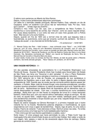 O sétimo carro pertenceu ao Alberto da Silva Ramos.
Depois, muitos outros jambeirenses adquiriram automóveis.
Um deles foi o estimado cidadão português, Manoel Padeiro. Este, voltando um dia de
Caçapava, sofreu um acidente e por pouco não se “estrombicou” todo. Por isso, “raios
que o partam” ... vendeu logo seu fordinho ...
Comprou-o meu irmão, Luiz Gil, que, com a competência do Neco Funileiro (*),
transformou-o numa baratinha de corrida, tipo “charuto”, como se usava naquele tempo.
Por causa dessa baratinha, o Luiz certa vez teve um caso meio gozado com a Polícia
local. Mas isso já é uma outra história ...
Depois, quando em fins de 1929 veio a terrível crise do café, que baqueou toda a
fazendeirada, os automóveis, como que por encanto, sumiram de Jambeiro. Só ficou o
“cabeça-de-cavalo”, o rijo chevrolet do Sinhô Bernardo ...
                                                            (“O Jambeirense” – 16/09/1987)

(*) Manoel Carlos dos Reis – hábil funileiro – mais conhecido como “Neco” – em 14/02/1895
casou-se, com 22 anos, casou-se com Benedicta Innocencia de Carvalho, com 27 anos (ou
Benedicta Francisca da Carvalho, como consta na certidão de óbito dele, Manoel Carlos dos Reis,
datada de 30/10/1951). Natural de Paraibuna, era filho de Rophino Carlos dos Reis e Luíza Alves
Honorato. Ela, Benedicta (conhecida por “Bidita”) era natural de Redenção da Serra, filha de
Manoel Dias de Carvalho e Claudina Maria de Jesus.
O casal residiu muitos anos no começo da Rua Cel. Batista, ao lado da ponte sobre o Ribeirão
Jambeiro, não tendo deixado geração. “Neco” faleceu em Jambeiro, em 30/10/1951


UMA VIAGEM HISTÓRICA - I -

Um dos grandes entusiastas do automobilismo foi o ex-Presidente Washington Luís
Pereira de Sousa. Quando Presidente (título hoje mudado para Governador) do Estado
de São Paulo, seu lema era “Governar é abrir estradas”. E criou o Plano Rodoviário
Estadual, graças ao qual construiu estradas e incentivou o transporte rodoviário.
Em 1923, percorria ele o Vale do Paraíba, em propaganda de sua candidatura à
Presidência da República, para a qual, aliás, foi eleito e depois deposto pela revolução
antipaulista de 1930. Quando aqui se soube que tão eminente político deveria passar por
Jambeiro, o Prefeito, Major João do Amaral Gurgel, entre diversas providências, convidou
e ajustou quantos quisessem colaborar no reparo da estradinha que ia do Tapanhão até o
alto da serra. Apresentaram-se desde filhos de fazendeiros até os elementos mais ou
menos desocupados da cidade. Com isso, o mutirão transformou-se numa verdadeira
pândega. Basta dizer que um dos fiscais ou dirigentes de turma foi o nosso benquisto
barbeiro, Pedro Braz que, com sua natural calma e delicadeza, dirigia os serviços. No dia
da visita, foi aquela festa : cidade limpa, povo bem vestido, satisfação geral, criançada
com bandeirinhas enchendo o Grupo Escolar que, por sinal, naquele tempo tinha o nome
de “Escolas Reunidas”.
Depois da solene recepção na Câmara Municipal (*), a primeira inspeção que o ilustre
visitante fez foi na Escola. Recebemos palavras elogiosas e incentivadoras, às quais
respondemos com vivas e agitar de bandeirinhas. Depois, logo ali perto, foi uma visita à
Cadeia. Pasmo do visitante ! Tudo silencioso e limpo. Nenhum preso nas celas. Foi então
que ele pronunciou uma frase que foi muito badalada pela imprensa :
– Feliz a terra que tem sua Escola superlotada e a cadeia, vazia !
Sorte nossa ! O único pinguço que havia pernoitado na cela, o “Rabo Curto” logo de
madrugada tinha sido encaminhado lá para os confins das Coletas. Sem saber a razão da
sua viagem, feliz, passou o resto do dia esvaziando alguns litros de cachaça. Dádiva
generosa do comércio local ...
 