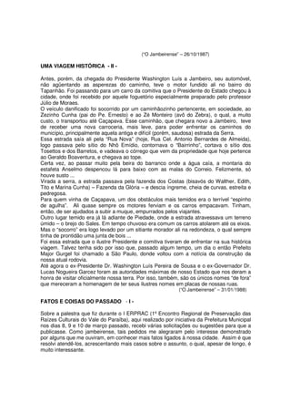 (“O Jambeirense” – 26/10/1987)

UMA VIAGEM HISTÓRICA - II -

Antes, porém, da chegada do Presidente Washington Luís a Jambeiro, seu automóvel,
não agüentando as asperezas do caminho, teve o motor fundido ali no bairro do
Tapanhão. Foi passando para um carro da comitiva que o Presidente do Estado chegou à
cidade, onde foi recebido por aquele foguetório especialmente preparado pelo professor
Júlio de Moraes.
O veículo danificado foi socorrido por um caminhãozinho pertencente, em sociedade, ao
Zezinho Cunha (pai do Pe. Ernesto) e ao Zé Monteiro (avô do Zebra), o qual, a muito
custo, o transportou até Caçapava. Esse caminhão, que chegara novo a Jambeiro, teve
de receber uma nova carroceria, mais leve, para poder enfrentar os caminhos do
município, principalmente aquela antiga e difícil (porém, saudosa) estrada da Serra.
Essa estrada saía ali pela “Rua Nova” (hoje, Rua Cel. Antonio Bernardes de Almeida),
logo passava pelo sítio do Nhô Emídio, contornava o “Bairrinho”, cortava o sítio dos
Tosettos e dos Barretos, e vadeava o córrego que vem da propriedade que hoje pertence
ao Geraldo Boaventura, e chegava ao tope.
Certa vez, ao passar muito pela beira do barranco onde a água caía, a montaria do
estafeta Anselmo despencou lá para baixo com as malas do Correio. Felizmente, só
houve susto ...
Virada a serra, a estrada passava pela fazenda dos Costas (bisavós do Walther, Edith,
Tito e Marina Cunha) – Fazenda da Glória – e descia íngreme, cheia de curvas, estreita e
pedregosa.
Para quem vinha de Caçapava, um dos obstáculos mais temidos era o terrível “espinho
de agulha”. Ali quase sempre os motores ferviam e os carros empacavam. Tinham,
então, de ser ajudados a subir a muque, empurrados pelos viajantes.
Outro lugar temido era já lá adiante de Piedade, onde a estrada atravessava um terreno
úmido – o brejo do Sales. Em tempo chuvoso era comum os carros atolarem até os eixos.
Mas o “socorro” era logo levado por um sitiante morador ali na redondeza, o qual sempre
tinha de prontidão uma junta de bois ...
Foi essa estrada que o ilustre Presidente e comitiva tiveram de enfrentar na sua histórica
viagem. Talvez tenha sido por isso que, passado algum tempo, um dia o então Prefeito
Major Gurgel foi chamado a São Paulo, donde voltou com a notícia da construção da
nossa atual rodovia.
Até agora o ex-Presidente Dr. Washington Luís Pereira de Sousa e o ex-Governador Dr.
Lucas Nogueira Garcez foram as autoridades máximas de nosso Estado que nos deram a
honra de visitar oficialmente nossa terra. Por isso, também, são os únicos nomes “de fora”
que mereceram a homenagem de ter seus ilustres nomes em placas de nossas ruas.
                                                           (“O Jambeirense” – 31/01/1988)

FATOS E COISAS DO PASSADO - I -

Sobre a palestra que fiz durante o I ERPRAC (1º Encontro Regional de Preservação das
Raízes Culturais do Vale do Paraíba), aqui realizado por iniciativa da Prefeitura Municipal
nos dias 8, 9 e 10 de março passado, recebi várias solicitações ou sugestões para que a
publicasse. Como jambeirense, tais pedidos me alegraram pelo interesse demonstrado
por alguns que me ouviram, em conhecer mais fatos ligados à nossa cidade. Assim é que
resolvi atendê-los, acrescentando mais casos sobre o assunto, o qual, apesar de longo, é
muito interessante.
 