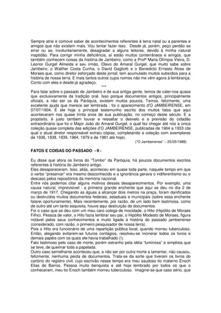 Sempre atrai e comove saber de acontecimentos referentes à terra natal ou a parentes e
amigos que não existem mais. Vou tentar fazer isso. Desde já, porém, peço perdão se
errar ou se, involuntariamente, desagradar a alguns leitores, devido à minha natural
inaptidão. Para corrigir minha deficiência, aí estão muitos conterrâneos e amigos, que
também conhecem coisas da história de Jambeiro, como a Profª Maria Olímpia Vieira, D.
Leonor Gurgel Almeida e seu irmão, Olavo do Amaral Gurgel, que muito sabe sobre
Jambeiro; o Walther Costa Cunha, o David Gagliotti e o Benedicto Ernesto Alves de
Moraes que, como diretor esforçado deste jornal, tem acumulado muitos subsídios para a
história de nossa terra. E mais tantos outros cujos nomes não me vêm agora à lembrança.
Conto com eles e desde já agradeço.
                                         ***
Para falar sobre o passado de Jambeiro e de sua antiga gente, temos de valer-nos quase
que exclusivamente da tradição oral. Isso porque documentos antigos, principalmente
oficiais, a não ser os da Paróquia, existem muitos poucos. Temos, felizmente, uma
excelente ajuda que merece ser lembrada : foi o aparecimento d’O JAMBEIRENSE, em
07/07/1904. É ele hoje o principal testemunho escrito dos muitos fatos que aqui
aconteceram nos quase trinta anos de sua publicação, no começo deste século. E a
propósito, é justo também louvar e ressaltar o desvelo e a previsão do cidadão
extraordinário que foi o Major João do Amaral Gurgel, o qual fez chegar até nós a única
coleção quase completa das edições d’O JAMBEIRENSE, publicadas de 1904 a 1933 (da
qual o atual diretor responsável extraiu cópias, completando a coleção com exemplares
de 1936, 1938, 1939, 1964, 1979 e de 1981 até hoje).
                                                           (“O Jambeirense” – 25/05/1988)

FATOS E COISAS DO PASSADO - II -

Eu disse que afora os livros do “Tombo” da Paróquia, há poucos documentos escritos
referentes à história do Jambeiro antigo.
Eles desapareceram. Isso, aliás, aconteceu em quase toda parte, naquele tempo em que
o verbo “preservar” era mesmo desconhecido e a ignorância gerava o indiferentismo ou o
descaso pelos repositórios da memória nacional.
Entre nós podemos citar alguns motivos desses desaparecimentos. Por exemplo, uma
causa natural, imprevisível : a primeira grande enchente que aqui se deu no dia 2 de
março de 1917. Chegando as águas a alcançar dois metros na praça, foram danificados
ou destruídos muitos documentos federais, estaduais e municipais (sobre essa enchente
falarei oportunamente). Mais recentemente, por razão, de um lado bem lastimosa, como
de outro até um tanto esquisita, houve aqui destruição de documentos.
Foi o caso que se deu com um meu caro colega de mocidade, o Hito (Hipólito de Moraes
Filho). Pessoa de valor, o Hito fazia lembrar seu pai, o Hipólito Modesto de Moraes, figura
notável pelos seus conhecimentos e muito ligada à história do passado jambeirense
(considerado, com razão, o primeiro pesquisador de nossa terra).
Pois o Hito era funcionário de uma repartição pública local, quando morreu tuberculoso.
Então, alegando evitarem-se futuros contágios, resolveu-se incinerar todos os livros e
demais papéis com os quais ele havia trabalhado (!).
Fato lastimoso pelo caso de morte, porém estranho pela idéia “luminosa” e simplista que
se teve, de queimar toda a papelada.
Outro caso semelhante aconteceu que, a não ser por outra morte a lamentar, não causou,
felizmente, nenhuma perda de documentos. Trata-se da sorte que tiveram os livros do
cartório do registro civil, cujo escrivão nesse tempo era meu saudoso tio materno Enoch
Elias de Barros. Pessoa muito benquista e até hoje lembrado por todos os que o
conheceram, meu tio Enoch também morreu tuberculoso. Imagine-se que caso sério, que
 