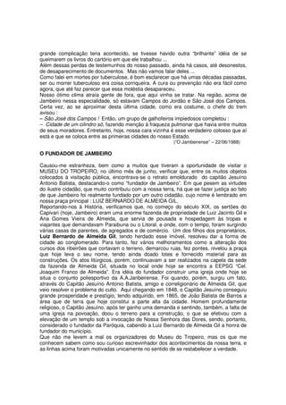 grande complicação teria acontecido, se tivesse havido outra “brilhante” idéia de se
queimarem os livros do cartório em que ele trabalhou ...
Além dessas perdas de testemunhos do nosso passado, ainda há casos, até desonestos,
de desaparecimento de documentos. Mas não vamos falar deles ...
Como falei em mortes por tuberculose, é bom esclarecer que há umas décadas passadas,
ser ou morrer tuberculoso era coisa corriqueira. A cura ou prevenção não era fácil como
agora, que até faz parecer que essa moléstia desapareceu.
Nosso ótimo clima atraía gente de fora, que aqui vinha se tratar. Na região, acima de
Jambeiro nessa especialidade, só estavam Campos do Jordão e São José dos Campos.
Certa vez, ao se aproximar desta última cidade, como era costume, o chefe do trem
avisou :
– São José dos Campos ! Então, um grupo de galhofeiros impiedosos completou :
– Cidade de um cilindro só, fazendo menção à fraqueza pulmonar que havia entre muitos
de seus moradores. Entretanto, hoje, nossa cara vizinha é esse verdadeiro colosso que aí
está e que se coloca entre as primeiras cidades do nosso Estado.
                                                          (“O Jambeirense” – 22/06/1988)

O FUNDADOR DE JAMBEIRO

Causou-me estranheza, bem como a muitos que tiveram a oportunidade de visitar o
MUSEU DO TROPEIRO, no último mês de junho, verificar que, entre os muitos objetos
colocados à visitação pública, encontrava-se o retrato emoldurado do capitão Jesuíno
Antonio Batista, destacando-o como “fundador de Jambeiro”. Em que pesem as virtudes
do ilustre cidadão, que muito contribuiu com a nossa terra, há que se fazer justiça ao fato
de que Jambeiro foi realmente fundado por um outro cidadão, cujo nome é lembrado em
nossa praça principal : LUIZ BERNARDO DE ALMEIDA GIL.
Reportando-nos à História, verificamos que, no começo do século XIX, os sertões do
Capivari (hoje, Jambeiro) eram uma enorme fazenda de propriedade de Luiz Jacinto Gil e
Ana Gomes Vieira de Almeida, que servia de pousada e hospedagem às tropas e
viajantes que demandavam Paraibuna ou o Litoral, e onde, com o tempo, foram surgindo
várias casas de parentes, de agregados e de comércio. Um dos filhos dos proprietários,
Luiz Bernardo de Almeida Gil, tendo herdado esse imóvel, resolveu dar a forma de
cidade ao conglomerado. Para tanto, fez vários melhoramentos como a alteração dos
cursos dos ribeirões que cortavam o terreno, demarcou ruas, fez pontes, nivelou a praça
que hoje leva o seu nome, tendo ainda doado lotes e fornecido material para as
construções. Os atos litúrgicos, porém, continuavam a ser realizados na capela da sede
da fazenda de Almeida Gil, situada no local onde hoje se encontra a EEPSG “Cel.
Joaquim Franco de Almeida”. Era idéia do fundador construir uma igreja onde hoje se
situa o conjunto poliesportivo da A.A.Janbeirense. Foi quando, porém, surgiu um fato,
através do Capitão Jesuíno Antonio Batista, amigo e correligionário de Almeida Gil, que
veio resolver o problema do culto. Aqui chegando em 1848, o Capitão Jesuíno conseguiu
grande prosperidade e prestígio, tendo adquirido, em 1865, de João Batista de Barros a
área que de terra que hoje constitui a parte alta da cidade. Homem profundamente
religioso, o Capitão Jesuíno, após ter ganho uma demanda e sentindo, também, a falta de
uma igreja na povoação, doou o terreno para a construção, o que se efetivou com a
elevação de um templo sob a invocação de Nossa Senhora das Dores, sendo, portanto,
considerado o fundador da Paróquia, cabendo a Luiz Bernardo de Almeida Gil a honra de
fundador do município.
Que não me levem a mal os organizadores do Museu do Tropeiro, mas os que me
conhecem sabem como sou curioso escrevinhador dos acontecimentos da nossa terra, e
as linhas acima foram motivadas unicamente no sentido de se restabelecer a verdade.
 