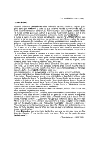 (“O Jambeirense” – 16/07/1988)

“JAMBEIRISMO”

Podemos chamar de “jambeirismo” esse sentimento de amor, carinho ou simpatia que a
gente sente por Jambeiro. E tanto faz que se tenha nascido e permanecido aqui, ou
como os conterrâneos que se foram, ou mesmo qualquer pessoa ligada à nossa cidade.
Há muitas famílias que daqui partiram e que nunca mais tiveram qualquer com a terra
natal. Em compensação, inúmeras outras continuam a manter seu “jambeirismo”.
E muitas o fazem de uma maneira sensibilizante : assinam “O JAMBEIRENSE”, para
estarem a par do que aqui acontece, ou comparecem, com filhos e netos, às nossas
grandes festividades. Os mais idosos vêm felizes e ansiosos por rever sua velha terra.
Visitam a igreja querida que marcou suas almas (batismo, primeira comunhão, casamento
?) Oram ao SS. Sacramento e homenageiam a Imagem dolorosa da Senhora das Dores.
Depois saem por aí, a olhar, com olhares de dezenas de anos passados, aqueles lugares
que tantas saudades e recordações lhes trazem. Se encontram antigos conhecidos, é
aquela alegria que dá gosto ver !
Os mais novos aprendem a conhecer e a amar a terra dos antepassados. Descem à
Cascata e rolam pelas pedras lisas. Sobem ao Morro do Cruzeiro e se extasiam com
aquelas vistas maravilhosas. Vindos, quem sabe de cidades grandes, cheias de barulho e
poluição, de artificialismo e sufoco, aqui descobrem que ainda há lugares, como
Jambeiro, onde o ar é sempre puríssimo e o céu, muito azul.
Cercada de verdes montanhas cheias de luz, a cidade é calma como um meio-dia de sol
sem vento. De excelente clima e de sanidade completa, onde nenhum miasma deletério
prolifera. De gente boa, risonha e acolhedora. Assim, esses “jambeirenses por herança”
passam a curtir o mesmo jambeirismo de todos nós.
Mas, nessas ocasiões em que Jambeiro se enfeita e se alegra, também há tristeza.
É quando nos lembramos dos conterrâneos e amigos que para aqui nunca mais voltarão.
E são muitos ! Recordo apenas alguns, como o Sílvio Zuim, o João Bellotti e filhos; vários
membros da Família Braz; o Pe. José Maria da Silva Ramos. O Júlio Martins e seus filhos,
Laércio e Bidianinha. O poeta Gurgel Júnior, José Anísio Cunha, Antonio Ozório de
Moraes, o Dr. Déscio e seu pai, Jorge Pereira. O João Batista Tolosa. Os irmãos Sinésio,
Zoro e José. Luiz Moraes, Manoelzinho Rocha, Euclides Rocha, o Didi do Ivo e outros e
tantos outros mais que nos deixaram tantas saudades !...
E por falar em Didi Ivo, lembro-me de uma Festa da Padroeira, quando fui ao sítio de meu
irmão Nenzinho (hoje em outras mãos).
Ao passar pela chácara do seu Guilherme, topei com uma família divertindo-se ali próximo
do ribeirão. Pela placa do carro, percebi que era gente do Rio de Janeiro. Averiguando,
percebi que se tratava do nosso saudoso poeta Diomedes Santos, que ali estava com sua
família, matando saudades ... Justamente no lugar que pertencera ao seu pai, Benedicto
Albino. Viera de longe rever a terra do seu nascimento e do seu coração ! E era verdade,
pois num dos seus livros de poesia – “No azul da imaginação” – ele assim se expressou :
“Tenho sempre na minha imaginação a casa da minha infância, com andorinhas no beiral,
flores por todos os lados, o pomar cheio de frutos, as árvores ornadas de passarinhos, o
tanque cheio de peixes.”
O poeta Diomedes, que foi cunhado do Didi Ivo, tem uma rua com seu nome em São
José dos Campos. O que também muito nos honra. Tudo isso faz parte do nosso
“jambeirismo” ...
                                                          (”O Jambeirense” – 18/08/1988)
 