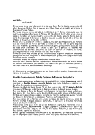 Jambeiro
           (continuação)

O morro que forma hoje o barranco atrás da casa do sr. Cunha, descia suavemente até
além do coreto. Onde é hoje a casa do snr. Hilário havia um armazém pertencente a
Francisco (Tomaz) Rebelo.
Na rua de cima, no terreno ao lado da residência do sr. F. Senes, existia outra casa na
qual morava Joaquim Bernardes de Almeida Gil (Nhô Quim). Em frente à igreja existia a
casa de morada e um outro armazém, pertencentes ao Capitão Jesuíno Batista, que era
dono de um pedaço de terra que ia desde a casa do sr. João Gurgel até as divisas da
chácara S. Joaquim, e do rio até o cemitério.
Nesse tempo já existia um cemitério, o debaixo, mas sem delimitação certa, de maneira
que se enterravam os mortos por toda a encosta do monte. Até por perto daquelas
touceiras de bambu que há lá por cima, foi enterrada gente, principalmente escravos, pois
os ricos eram enterrados em Taubaté. E para que a porcada da fazenda não
desenterrasse os defuntos, costumava-se fazer um estivado de madeira ou bambu
gigante por cima das covas, além de socá-las à mão de pilão.
Como isso ainda não evitasse que de vez em quando os porcos andassem arrastando
pedaços de defuntos pelo pasto, D. Ana Gomes fez com que seu filho Joaquim Bernardes
mandasse vedar o cemitério.
O resto do terreno era ocupado com lavouras, pastos e matas.
O rio que passa atrás do mercado seguia mais ou menos em linha reta em direção à casa
do Melinho. Só mais tarde, para se fazer a rua de baixo, foi que Luiz Bernardes (Nhô Luiz)
deu-lhe o curso atual, sendo aterrado o leito antigo.
                                                                         (continua) (*)

(*) Infelizmente a narrativa termina aqui, por ser desconhecido o paradeiro de eventuais outros
números do jornalzinho “A JUSTIÇA”.

Capitão Jesuíno Antonio Batista, fundador da Paróquia de Jambeiro

Entre os personagens que se ligaram de maneira indelével à história de Jambeiro, justo é
relembrar o Capitão Jesuíno Antonio Batista, que muito trabalhou e realizou em
benefício de nossa terra, em seus primórdios.
Nascido na cidade de Santa Branca (1), em 5 de fevereiro de 1822 (2), Jesuíno Batista
imigrou em 1848 para o então Bairro do Capivari, onde se dedicou à lavoura do café.
Por essa época, o Bairro do Capivari centralizava-se na fazenda do casal taubateano,
Luiz Jacinto Gil – Ana Gomes Vieira de Almeida Gil, cuja sede, situada onde hoje está o
Ginásio, servia de ponto de parada ou pernoite dos viajantes ou tropeiros, que de Taubaté
ou Caçapava demandavam as cidades de Paraibuna ou Caraguatatuba.
Por essa razão, ali se formara um arraial, composto de alguns armazéns, tenda de
ferreiro, ranchos de tropas, casas de camaradas, de agregados e de outros moradores
que ali iam fixando residência.
Prosperando como quase todos os que se dedicaram à agricultura nas terras novas e
férteis do Capivari, Jesuíno Batista – já agora Capitão da Guarda Nacional e político de
prestígio na povoação – adquiriu em 1865, de João Batista de Barros, a área de terra que
hoje constitui a parte alta da cidade.
Nesse lugar se estabeleceu com armazém e loja de fazendas, que ficou sob a gerência
de seu empregado João “Mestre”, por não convir ao Capitão afastar-se de sua fazenda.
 