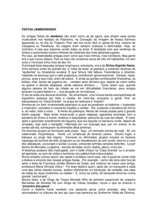 FESTAS JAMBEIRENSES

As antigas festas de Jambeiro não eram como as de agora, que atraem esse povão
incalculável nos festejos da Padroeira, na Coroação da Imagem de Nossa Senhora
Aparecida ou no Dia do Tropeiro. Pois não era muito fácil vir gente de fora, mesmo de
Caçapava ou Paraibuna. As viagens eram sempre custosas e demoradas. Hoje, ao
contrário, é isso que estamos vendo todos os anos. A facilidade com que centenas de
ônibus e automóveis trazem milhares de visitantes dos mais distantes lugares.
Por isso, as festividades antigas eram como que mais íntimas, mais familiares. Mas gente
era o que nunca faltava. Pois se hoje nós contamos cerca de três mil habitantes, há cem
anos o município tinha mais de dez mil.
A principal festa daqueles tempos longínquos, entretanto, era a do Divino Espírito Santo.
Uma semana antes do grande dia, a “casa da festa” já passava a sustentar dezenas de
“ajudantes” ou forasteiros avulsos. É que fartura não faltava. Fazendeiros e sitiantes,
nadando na bonança que o café propiciava, contribuíam generosamente. Cereais, reses,
porcos, aves e que mais, eram de sobrar. E ainda as gordas contribuições financeiras, os
leilões, rifas, barato da jogatina etc. , rendiam tanto dinheiro que, depois de cobrir todos
os gastos e demais despesas, ainda sobrava dinheiro ... Tanto assim que, quando
alguma pessoa de bem da cidade se via em dificuldades financeiras, seus amigos
levavam-na para festeiro e ... sua situação se normalizava ...
O dia da festa era deveras divertido. Ao amanhecer, uma furiosa banda acompanhada de
foguetório passava por toda a cidade. Ao meio-dia, enquanto a gente “fina” se
banqueteava na “Casa Grande”, na praça se realizava o “império”.
Armava-se um bem ornamentado palanque no qual se postavam os festeiros – imperador
e imperatriz, coroados e ricamente trajados a caráter. Ele, sustendo a bandeira do Divino
e, ao redor, toda a corte ... À frente do palanque, fileiras de mesas postas para o grande
festim popular. Mais tarde, encerrando a parte religiosa, aparatosa procissão com a
bandeira do Divino à frente, andores e estandartes, percorria as ruas da cidade. À noite,
após o apreciado acendimento da fogueira, que era erguida no barranco (onde, depois de
arrasado, hoje está o bangalô), inflamada por um buscapé que, por um arame, ia do
coreto até ela, começavam as diversões ditas profanas.
Os diversos grupos se formavam pela praça. Aqui, um animado samba de roda. Ali, um
cadenciado moçambique. Acolá, um arrasta-pé de levantar poeira. Noutro lugar, o
batuque ou jongo dos negros. Escravos ou alforriados, grupos crioulos ou faceiras
raparigas de sorrisos de leite, gingavam ou se requebravam ao som surdo, soturno e cavo
dos atabaques, urucungos e puítas (cuícas), entoando sofridas canções dolentes. Lá por
dentro do Mercado, a jogatina : bancas de bolas, búzio, dados, jaburu, truco etc..
A festança acabava alta madrugada, com o baile chique na “Casa Grande” ou o arrasta-
pé apertado, ao som de violas e sanfonas nos salõezinhos improvisados ...
Numa simples crônica assim, tão rápida e sintética como esta, não é possível contar toda
a beleza e encanto das nossas antigas festas. Por exemplo : como não teria sido fora de
série a festa de Francisco Jordão Moreira da Costa, avô materno da nossa cara amiga,
professora Maria Olímpia Vieira ! Foi esse festeiro quem, após dar um banquete a cada
uma das várias classes sociais, acabou oferecendo um banquete, de verdade, aos cães
de todas as raças existentes na cidade ! E, como se conta, tal banquete terminou numa
grande “cachorrada” ...
Noutra festa, a de Diogo de Tolosa Almeida (filho do primeiro casamento de Joaquim
Bernardes de Almeida Gil com Dioga de Tolosa Guedes), houve o que se chamou o
“encontro dos perus”.
Como o festeiro havia recebido uns sessenta perus como prendas, eles foram
acomodados na chácara de seu pai (que hoje pertence ao Guilherme Vilela de Oliveira).
 