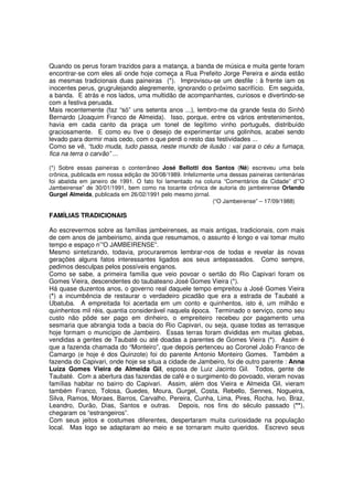 Quando os perus foram trazidos para a matança, a banda de música e muita gente foram
encontrar-se com eles ali onde hoje começa a Rua Prefeito Jorge Pereira e ainda estão
as mesmas tradicionais duas paineiras (*). Improvisou-se um desfile : à frente iam os
inocentes perus, grugrulejando alegremente, ignorando o próximo sacrifício. Em seguida,
a banda. E atrás e nos lados, uma multidão de acompanhantes, curiosos e divertindo-se
com a festiva peruada.
Mais recentemente (faz “só” uns setenta anos ...), lembro-me da grande festa do Sinhô
Bernardo (Joaquim Franco de Almeida). Isso, porque, entre os vários entretenimentos,
havia em cada canto da praça um tonel de legítimo vinho português, distribuído
graciosamente. E como eu tive o desejo de experimentar uns golinhos, acabei sendo
levado para dormir mais cedo, com o que perdi o resto das festividades ...
Como se vê, “tudo muda, tudo passa, neste mundo de ilusão : vai para o céu a fumaça,
fica na terra o carvão” ...

(*) Sobre essas paineiras o conterrâneo José Bellotti dos Santos (Nê) escreveu uma bela
crônica, publicada em nossa edição de 30/08/1989. Infelizmente uma dessas paineiras centenárias
foi abatida em janeiro de 1991. O fato foi lamentado na coluna “Comentários da Cidade” d’”O
Jambeirense” de 30/01/1991, bem como na tocante crônica de autoria do jambeirense Orlando
Gurgel Almeida, publicada em 26/02/1991 pelo mesmo jornal.
                                                             (“O Jambeirense” – 17/09/1988)

FAMÍLIAS TRADICIONAIS

Ao escrevermos sobre as famílias jambeirenses, as mais antigas, tradicionais, com mais
de cem anos de jambeirismo, ainda que resumamos, o assunto é longo e vai tomar muito
tempo e espaço n’”O JAMBEIRENSE”.
Mesmo sintetizando, todavia, procuraremos lembrar-nos de todas e revelar às novas
gerações alguns fatos interessantes ligados aos seus antepassados. Como sempre,
pedimos desculpas pelos possíveis enganos.
Como se sabe, a primeira família que veio povoar o sertão do Rio Capivari foram os
Gomes Vieira, descendentes do taubateano José Gomes Vieira (*).
Há quase duzentos anos, o governo real daquele tempo empreitou a José Gomes Vieira
(*) a incumbência de restaurar o verdadeiro picadão que era a estrada de Taubaté a
Ubatuba. A empreitada foi acertada em um conto e quinhentos, isto é, um milhão e
quinhentos mil réis, quantia considerável naquela época. Terminado o serviço, como seu
custo não pôde ser pago em dinheiro, o empreiteiro recebeu por pagamento uma
sesmaria que abrangia toda a bacia do Rio Capivari, ou seja, quase todas as terrasque
hoje formam o município de Jambeiro. Essas terras foram divididas em muitas glebas,
vendidas a gentes de Taubaté ou até doadas a parentes de Gomes Vieira (*). Assim é
que a fazenda chamada do “Monteiro”, que depois pertenceu ao Coronel João Franco de
Camargo (e hoje é dos Quinzote) foi do parente Antonio Monteiro Gomes. Também a
fazenda do Capivari, onde hoje se situa a cidade de Jambeiro, foi de outro parente : Anna
Luíza Gomes Vieira de Almeida Gil, esposa de Luiz Jacinto Gil. Todos, gente de
Taubaté. Com a abertura das fazendas de café e o surgimento do povoado, vieram novas
famílias habitar no bairro do Capivari. Assim, além dos Vieira e Almeida Gil, vieram
também Franco, Tolosa, Guedes, Moura, Gurgel, Costa, Rebello, Sennes, Nogueira,
Silva, Ramos, Moraes, Barros, Carvalho, Pereira, Cunha, Lima, Pires, Rocha, Ivo, Braz,
Leandro, Durão, Dias, Santos e outras. Depois, nos fins do século passado (**),
chegaram os “estrangeiros”.
Com seus jeitos e costumes diferentes, despertaram muita curiosidade na população
local. Mas logo se adaptaram ao meio e se tornaram muito queridos. Escrevo seus
 