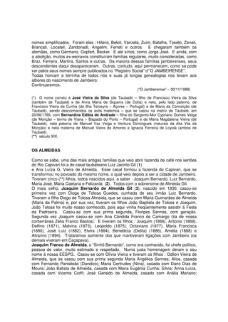 nomes simplificados. Foram eles : Hilário, Beloti, Vanzela, Zuim, Batalha, Toseto, Zenati,
Brancati, Locateli, Zandonadi, Angelim, Ferreti e outros. E chegaram também os
alemães, como Germano, Gopfert, Becker. E até sírios, como Jorge José. E ainda, com
a abolição, muitos ex-escravos constituíram famílias regulares, muito consideradas, como
Braz, Ferreira, Martins, Santos e outras. Da maioria dessas famílias jambeirenses, seus
descendentes daqui desapareceram. Outras, contudo, aqui permanecem, como se pode
ver pelos seus nomes sempre publicados no “Registro Social” d’”O JAMBEIRENSE”.
Todas honram a terrinha de todos nós e suas já longas genealogias nos levam aos
albores do nascimento de Jambeiro.
Continuaremos.
                                                          (“O Jambeirense” – 30/11/1988)

(*) O nome correto é José Vieira da Silva (de Taubaté) – filho de Francisco Vieira da Silva
(também de Taubaté) e de Anna Maria de Siqueira (de Cotia) e neto, pelo lado paterno, de
Francisco Vieira da Cunha (da Ilha Terceyra – Açores – Portugal) e de Maria da Conceição (de
Taubaté), sendo desconhecidos os avós maternos – que se casou na matriz de Taubaté, em
20/06/1789, com Bernardina Edibia de Andrade – filha do Sargento-Mor Cypriano Gomes Veiga
(de Monção – termo de Viana – Bispado do Porto – Portugal) e de Maria Magdalena Vieira (de
Taubaté), neta paterna de Manuel Vaz Veiga e Ventura Domingues (naturais da dita Vila da
Monção) e neta materna de Manuel Vieira de Amores e Ignacia Ferreira de Loyola (ambos de
Taubaté).
(**) século XIX.


OS ALMEIDAS

Como se sabe, uma das mais antigas famílias que veio abrir fazenda de café nos sertões
do Rio Capivari foi a do casal taubateano Luiz Jacinto Gil (1)
e Ana Luíza G. Vieira de Almeida. Esse casal formou a fazenda do Capivari, que se
transformou no povoado do mesmo nome, o qual veio depois a ser a cidade de Jambeiro.
Tiveram cinco (**) filhos, todos nascidos aqui, a saber : Joaquim Bernardo, Luiz Bernardo,
Maria José, Maria Caetana e Felizarda (2). Todos com o sobrenome de Almeida Gil.
O mais velho, Joaquim Bernardo de Almeida Gil (3), nascido em 1830, casou-se
primeira vez com Dioga de Tolosa Guedes, cunhada de seu irmão Luiz Bernardo.
Tiveram o filho Diogo de Tolosa Almeida, que se casou com Maria Guimarães de Almeida
(Maria da Palma) e, por sua vez, tiveram os filhos João Baptista de Tolosa e Joaquim.
João Tolosa foi muito nosso conhecido, pois aqui vinha freqüentemente assistir à Festa
da Padroeira. Casou-se com sua prima segunda, Floripes Sennes, com geração.
Segunda vez Joaquim casou-se com Ana Cândida Franco de Camargo (tia de nossa
conterrânea Zélia Franco Bastos). E tiveram os filhos : Joaquim (1866), Antonio (1869),
Delfino (1871), Malvina (1873), Leopoldo (1875), Octaviano (1877), Maria Francisca
(1880), José Luiz (1882), Elvira (1884), Benedicta (Didita) (1886), Amélia (1888) e
Alvarino (1894). Trataremos somente dos que mantiveram ligações com Jambeiro (os
demais viveram em Caçapava).
Joaquim Franco de Almeida, o “Sinhô Bernardo”, como era conhecido, foi chefe político,
pessoa de valor, muito estimado e respeitado. Numa justa homenagem deram o seu
nome à nossa EESPG. Casou-se com Olívia Vieira e tiveram os filhos : Odilon Vieira de
Almeida, que se casou com sua prima segunda Maria Angélica Sennes; Alice, casada
com Fernando Pantaleão (Dandico); Maria Gertrudes (Nina), casada com Dario Dias de
Moura; João Batista de Almeida, casada com Maria Eugênia Cunha; Sílvia; Anna Luíza,
casada com Vicente Cioffi; José Geraldo de Almeida, casado com Anália Mariano;
 